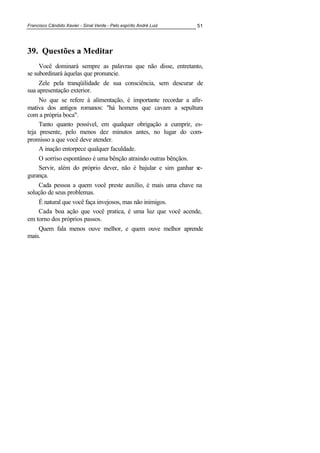 Francisco Cândido Xavier - Sinal Verde - Pelo espírito André Luiz 51
39. Questões a Meditar
Você dominará sempre as palavras que não disse, entretanto,
se subordinará àquelas que pronuncie.
Zele pela tranqüilidade de sua consciência, sem descurar de
sua apresentação exterior.
No que se refere à alimentação, é importante recordar a afir-
mativa dos antigos romanos: "há homens que cavam a sepultura
com a própria boca".
Tanto quanto possível, em qualquer obrigação a cumprir, es-
teja presente, pelo menos dez minutos antes, no lugar do com-
promisso a que você deve atender.
A inação entorpece qualquer faculdade.
O sorriso espontâneo é uma bênção atraindo outras bênçãos.
Servir, além do próprio dever, não é bajular e sim ganhar se-
gurança.
Cada pessoa a quem você preste auxílio, é mais uma chave na
solução de seus problemas.
É natural que você faça invejosos, mas não inimigos.
Cada boa ação que você pratica, é uma luz que você acende,
em torno dos próprios passos.
Quem fala menos ouve melhor, e quem ouve melhor aprende
mais.
 