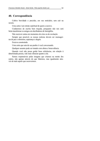 Francisco Cândido Xavier - Sinal Verde - Pelo espírito André Luiz 52
40. Correspondência
Cultive brevidade e precisão, em seu noticiário, sem cair na
secura.
Uma carta é um retrato espiritual de quem a escreve.
Cuidaremos de escrita bem traçada, porquanto não nos será
lícito transformar os amigos em decifradores de hieróglifos.
Não escrever cartas em momentos de crise ou de excitação.
Sempre que possível, as nossas notícias devem ser mensagei-
ras de paz e otimismo, esperança e alegria.
Escreva construindo.
Uma carta que saia de seu punho é você conversando.
Qualquer assunto pode ser tratado com altura e benevolência.
Quando você não possa grafar boas referências, em relação à
determinada pessoa, vale mais silenciar quanto a ela.
Somos responsáveis pelas imagens que criamos na mente dos
outros, não apenas através do que falarmos, mas igualmente atra-
vés de tudo aquilo que escrevermos.
 