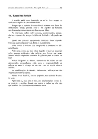 Francisco Cândido Xavier - Sinal Verde - Pelo espírito André Luiz 53
41. Reuniões Sociais
A reunião social numa instituição ou no lar, deve sempre re-
vestir-se do espírito de comunhão fraterna.
Sempre que o espinho da maledicência repontar nas flores do
entendimento amigo, procure isolá-lo em algodão de bondade,
sem desrespeitar os ausentes e sem ferir aos que falam.
As referências nobres sobre pessoas, acontecimentos, circuns-
tâncias e cousas são sempre indícios de lealdade e elegância mo-
ral.
Ignore, em qualquer agrupamento, quaisquer frases deprecia-
tivas que sejam dirigidas a você, direta ou indiretamente.
Evite chistes e anedotas que ultrapassem as fronteiras da res-
peitabilidade.
Ante uma pessoa que nos esteja fazendo o favor de discorrer
sobre assuntos edificantes, não cochiche nem boceje, que seme-
lhantes atitudes expressam ausência de gabarito para os temas em
foco.
Nunca desaponte os demais, retirando-se do recinto em que
determinados companheiros estão com a responsabilidade da
palavra ou com o encargo de executar esse ou aquele número
artístico.
As manifestações de oratória, ensinamento, edificação ou arte
exigem acatamento e silêncio.
Jamais rir ou fazer rir, fora de propósito, nas reuniões de cará-
ter sério.
Aproveitar-se, cada um de nós, dos entendimentos sociais pa-
ra construir e auxiliar, doando aos outros o melhor de nós para
que o melhor dos outros venha ao nosso encontro.
 