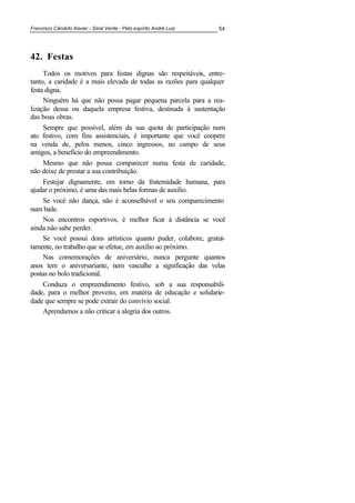 Francisco Cândido Xavier - Sinal Verde - Pelo espírito André Luiz 54
42. Festas
Todos os motivos para festas dignas são respeitáveis, entre-
tanto, a caridade é a mais elevada de todas as razões para qualquer
festa digna.
Ninguém há que não possa pagar pequena parcela para a rea-
lização dessa ou daquela empresa festiva, destinada à sustentação
das boas obras.
Sempre que possível, além da sua quota de participação num
ato festivo, com fins assistenciais, é importante que você coopere
na venda de, pelos menos, cinco ingressos, no campo de seus
amigos, a benefício do empreendimento.
Mesmo que não possa comparecer numa festa de caridade,
não deixe de prestar a sua contribuição.
Festejar dignamente, em torno da fraternidade humana, para
ajudar o próximo, é uma das mais belas formas de auxílio.
Se você não dança, não é aconselhável o seu comparecimento
num baile.
Nos encontros esportivos, é melhor ficar à distância se você
ainda não sabe perder.
Se você possui dons artísticos quanto puder, colabore, gratui-
tamente, no trabalho que se efetue, em auxílio ao próximo.
Nas comemorações de aniversário, nunca pergunte quantos
anos tem o aniversariante, nem vasculhe a significação das velas
postas no bolo tradicional.
Conduza o empreendimento festivo, sob a sua responsabili-
dade, para o melhor proveito, em matéria de educação e solidarie-
dade que sempre se pode extrair do convívio social.
Aprendamos a não criticar a alegria dos outros.
 