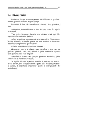 Francisco Cândido Xavier - Sinal Verde - Pelo espírito André Luiz 55
43. Divergências
Lembre-se de que as outras pessoas são diferentes e, por isso
mesmo, guardam maneiras próprias de agir.
Esclarecer à base de entendimento fraterno, sim, polemicar,
não.
Antagonizar sistematicamente é um processo exato de angari-
ar aversões.
Você pode claramente discordar sem ofender, desde que fale
apreciando os direitos do opositor.
Afaste as palavras agressivas do seu vocabulário. Tanto quan-
to nos acontece, os outros querem ser eles mesmos na desincum-
bência dos compromissos que assumem.
Existem inúmeros meios de auxiliar sem ferir.
Geralmente, nunca se discute com estranhos e sim com as
pessoas queridas; visto isso, valeria a pena atormentar aqueles
com quem nos cabe viver em paz?
Aprendamos a ceder em qualquer problema secundário, para
sermos fiéis às realidades essenciais.
Se alguém diz que a pedra é madeira, é justo se lhe acate o
modo de crer, mas se alguém toma a pedra ou a madeira para ferir
a outrem, é importante argumentar quanto à impropriedade do
gesto insano.
 