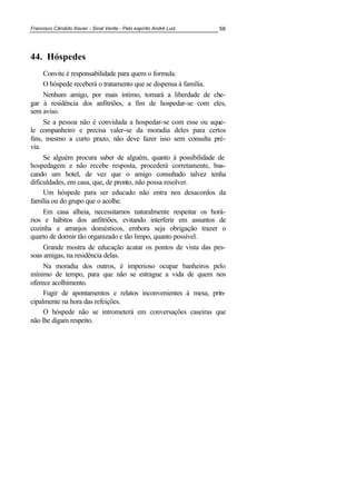 Francisco Cândido Xavier - Sinal Verde - Pelo espírito André Luiz 56
44. Hóspedes
Convite é responsabilidade para quem o formula.
O hóspede receberá o tratamento que se dispensa à família.
Nenhum amigo, por mais íntimo, tomará a liberdade de che-
gar à residência dos anfitriões, a fim de hospedar-se com eles,
sem aviso.
Se a pessoa não é convidada a hospedar-se com esse ou aque-
le companheiro e precisa valer-se da moradia deles para certos
fins, mesmo a curto prazo, não deve fazer isso sem consulta pré-
via.
Se alguém procura saber de alguém, quanto à possibilidade de
hospedagem e não recebe resposta, procederá corretamente, bus-
cando um hotel, de vez que o amigo consultado talvez tenha
dificuldades, em casa, que, de pronto, não possa resolver.
Um hóspede para ser educado não entra nos desacordos da
família ou do grupo que o acolhe.
Em casa alheia, necessitamos naturalmente respeitar os horá-
rios e hábitos dos anfitriões, evitando interferir em assuntos de
cozinha e arranjos domésticos, embora seja obrigação trazer o
quarto de dormir tão organizado e tão limpo, quanto possível.
Grande mostra de educação acatar os pontos de vista das pes-
soas amigas, na residência delas.
Na moradia dos outros, é imperioso ocupar banheiros pelo
mínimo de tempo, para que não se estrague a vida de quem nos
oferece acolhimento.
Fugir de apontamentos e relatos inconvenientes à mesa, prin-
cipalmente na hora das refeições.
O hóspede não se intrometerá em conversações caseiras que
não lhe digam respeito.
 