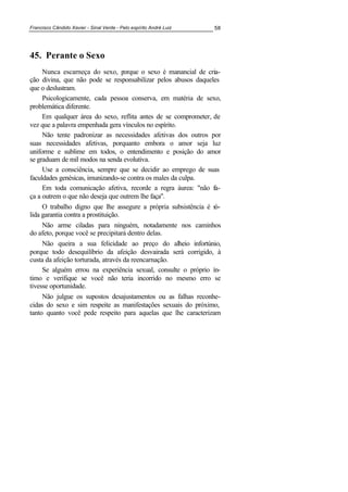 Francisco Cândido Xavier - Sinal Verde - Pelo espírito André Luiz 58
45. Perante o Sexo
Nunca escarneça do sexo, porque o sexo é manancial de cria-
ção divina, que não pode se responsabilizar pelos abusos daqueles
que o deslustram.
Psicologicamente, cada pessoa conserva, em matéria de sexo,
problemática diferente.
Em qualquer área do sexo, reflita antes de se comprometer, de
vez que a palavra empenhada gera vínculos no espírito.
Não tente padronizar as necessidades afetivas dos outros por
suas necessidades afetivas, porquanto embora o amor seja luz
uniforme e sublime em todos, o entendimento e posição do amor
se graduam de mil modos na senda evolutiva.
Use a consciência, sempre que se decidir ao emprego de suas
faculdades genésicas, imunizando-se contra os males da culpa.
Em toda comunicação afetiva, recorde a regra áurea: "não fa-
ça a outrem o que não deseja que outrem lhe faça".
O trabalho digno que lhe assegure a própria subsistência é só-
lida garantia contra a prostituição.
Não arme ciladas para ninguém, notadamente nos caminhos
do afeto, porque você se precipitará dentro delas.
Não queira a sua felicidade ao preço do alheio infortúnio,
porque todo desequilíbrio da afeição desvairada será corrigido, à
custa da afeição torturada, através da reencarnação.
Se alguém errou na experiência sexual, consulte o próprio ín-
timo e verifique se você não teria incorrido no mesmo erro se
tivesse oportunidade.
Não julgue os supostos desajustamentos ou as falhas reconhe-
cidas do sexo e sim respeite as manifestações sexuais do próximo,
tanto quanto você pede respeito para aquelas que lhe caracterizam
 