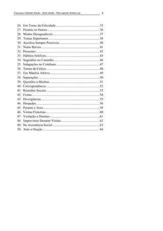 Francisco Cândido Xavier - Sinal Verde - Pelo espírito André Luiz 6
26. Em Torno da Felicidade.....................................................35
27. Perante os Outros ...............................................................36
28. Modos Desagradáveis ........................................................37
29. Temas Importunos..............................................................38
30. Auxílios Sempre Possíveis.................................................40
31. Notas Breves.......................................................................41
32. Presentes .............................................................................42
33. Hábitos Infelizes.................................................................43
34. Sugestões no Caminho .......................................................46
35. Indagações no Cotidiano ....................................................47
36. Temas da Crítica.................................................................48
37. Em Matéria Afetiva............................................................49
38. Separações ..........................................................................50
39. Questões a Meditar.............................................................51
40. Correspondência.................................................................52
41. Reuniões Sociais ................................................................53
42. Festas..................................................................................54
43. Divergências.......................................................................55
44. Hóspedes.............................................................................56
45. Perante o Sexo....................................................................58
46. Visitas Fraternas.................................................................60
47. Visitação a Doentes............................................................61
48. Imprevistos Durante Visitas...............................................62
49. Na Assistência Social.........................................................63
50. Ante a Oração.....................................................................64
 