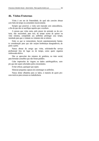 Francisco Cândido Xavier - Sinal Verde - Pelo espírito André Luiz 60
46. Visitas Fraternas
Visita é um ato de fraternidade, do qual não convém abusar
com furto de tempo ou comentário inconveniente.
Sempre que possível, a visita será marcada com antecedência,
a fim de que não se sacrifique aqueles que a recebem.
A pessoa que visita outra, pelo prazer da amizade ou da cor-
tesia, não necessitará, para isso, de tempo acima de quinze ou
vinte minutos, competindo aos anfitriões prolongar esse tempo,
insistindo para que o visitante ou visitantes não se retirem.
Entre os que se reencontram, haverá espontaneamente bastan-
te consideração para que não surjam lembranças desagradáveis, de
parte a parte.
Nunca abusar do amigo que visita, solicitando-lhe serviço
profissional fora de lugar ou de tempo, como quem organiza
emboscada afetiva.
Não se aproveitar dos minutos de gentileza, no trato social,
para formular conselhos que não foram pedidos.
Calar impressões de viagens ou dados autobiográficos, sem-
pre que não sejam solicitados pelos circunstantes.
Evitar críticas, quaisquer que sejam.
Silenciar perguntas capazes de constranger os anfitriões.
Nunca deitar olhadelas para os lados, à maneira de quem pro-
cura motivos para censura ou maledicência.
 