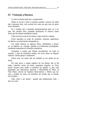 Francisco Cândido Xavier - Sinal Verde - Pelo espírito André Luiz 61
47. Visitação a Doentes
A visita ao doente pede tato e compreensão.
Abster-se de dar a mão ao enfermo quando a pessoa for admi-
tida à presença dele, com exceção dos casos em que seja ele quem
tome a iniciativa.
Se o visitante não é chamado espontaneamente para ver o do-
ente, não insistirá nisso, aceitando tacitamente os motivos imani-
festos que lhe obstam semelhante contato.
Toda conversa ao pé de um doente, exige controle e seleção.
Evitar narrações ao redor de moléstias, sintomas, padecimen-
tos alheios e acontecimentos desagradáveis.
Um cartão fraterno ou algumas flores, substituindo a presen-
ça, na hipótese de visitação repetida, em tratamentos prolongados,
constituem mananciais de vibrações construtivas.
Conquanto a oração seja bênção providencial, em todas as
ocasiões, o tipo de assistência médica, em favor desse ou daquele
enfermo, solicita apreço e acatamento.
Nunca usar voz muito alta em hospital ou em quarto de en-
fermo.
Por mais grave o estado orgânico de um doente, não se lhe
impor vaticínios acerca da morte, porquanto ninguém, na Terra,
possui recursos para medir a resistência de alguém, e, para cada
agonizante que desencarna, funciona a Misericórdia de Deus, na
Vida Maior, através de Espíritos Benevolentes e Sábios que do-
sam a verdade em amor, em benefício dos irmãos que se transfe-
rem de plano.
Toda visita a um doente - quando seja simplesmente visita -,
deve ser curta.
 