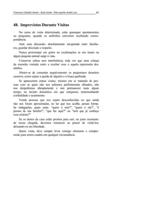 Francisco Cândido Xavier - Sinal Verde - Pelo espírito André Luiz 62
48. Imprevistos Durante Visitas
No curso de visita determinada, calar quaisquer apontamentos
ou perguntas, quando os anfitriões estiverem recebendo corres-
pondência.
Ante uma discussão, absolutamente inesperada entre familia-
res, guardar discrição e respeito.
Nunca prorromper em gritos ou exclamações se um inseto ou
algum pequeno animal surge à vista.
Conservar calma sem interferência, toda vez que uma criança
da moradia visitada entre a receber essa o aquela repreensão dos
adultos.
Abster-se de comentar negativamente os pequeninos desastres
caseiros, como sejam a queda de alguém o a louça quebrada.
Se aparecerem outras visitas, mesmo em se tratando de pes-
soas com as quais não nos achemos perfeitamente afinados, não
nos despedirmos abruptamente e sim permanecer mais algum
tempo, no recinto doméstico em que estejamos, testemunhando
cordialidade e acatamento.
Vendo pessoas que nos sejam desconhecidas ou que ainda
não nos foram apresentadas, no lar que nos acolhe, jamais formu-
lar indagações, quais estas: "quem é este?", "quem é ela?", "é
pessoa de sua família?", "que faz aqui?" ou "será que já conheço
essa criatura?"
Se os donos da casa estão prontos para sair, no justo momento
de nossa chegada, devemos renunciar ao prazer de visitá-los,
deixando-os em liberdade.
Quem visita, deve sempre levar consigo otimismo e compre-
ensão para serem usados em qualquer circunstância.
 