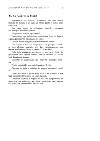 Francisco Cândido Xavier - Sinal Verde - Pelo espírito André Luiz 63
49. 0a Assistência Social
Aproximar-se do assistido, encontrando nele uma criatura
humana, tão humana e tão digna de estima quanto os nossos entes
mais caros.
Em tempo algum, agir sobrepondo instruções profissionais
aos princípios da caridade genuína.
Amparar sem alardear superioridade.
Compreender que todos somos necessitados dessa ou daquela
espécie, perante Deus e diante uns dos outros.
Colocar-nos na situação difícil de quem recebe socorro.
Dar atenção à fala dos companheiros em privação, ouvindo-
os com afetuosa paciência, sem fazer simultaneamente outra
cousa e sem interrompê-los com indagações descabidas.
Calar toda observação desapiedada ou deprimente diante dos
que sofrem, tanto quanto sabemos silenciar sarcasmo e azedume
junto das criaturas amadas.
Confortar os necessitados sem exigir-lhes mudanças imedia-
tas.
Ajudar os assistidos a serem independentes de nós.
Respeitar as idéias e opiniões de quantos pretendemos auxili-
ar.
Nunca subordinar a prestação de serviço ou benefício à acei-
tação dos pontos de vista que nos sejam pessoais.
Conservar discrição e respeito ao lado dos companheiros em
pauperismo ou sofrimento, sem traçar comentários desprimorosos
em torno deles, quando a visita for encerrada.
 