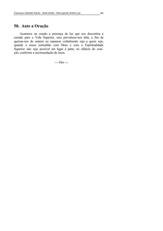 Francisco Cândido Xavier - Sinal Verde - Pelo espírito André Luiz 64
50. Ante a Oração
Acatemos na oração a presença da luz que nos descortina a
estrada para a Vida Superior, sem prevalecer-nos dela, a fim de
queixar-nos de outrem ou espancar verbalmente seja a quem seja,
quando a nossa comunhão com Deus e com a Espiritualidade
Superior não seja possível em lugar à parte, no silêncio do cora-
ção, conforme a recomendação de Jesus.
--- Fim ---
 