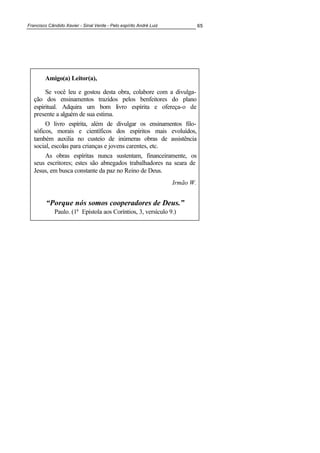 Francisco Cândido Xavier - Sinal Verde - Pelo espírito André Luiz 65
Amigo(a) Leitor(a),
Se você leu e gostou desta obra, colabore com a divulga-
ção dos ensinamentos trazidos pelos benfeitores do plano
espiritual. Adquira um bom livro espírita e ofereça-o de
presente a alguém de sua estima.
O livro espírita, além de divulgar os ensinamentos filo-
sóficos, morais e científicos dos espíritos mais evoluídos,
também auxilia no custeio de inúmeras obras de assistência
social, escolas para crianças e jovens carentes, etc.
As obras espíritas nunca sustentam, financeiramente, os
seus escritores; estes são abnegados trabalhadores na seara de
Jesus, em busca constante da paz no Reino de Deus.
Irmão W.
“Porque nós somos cooperadores de Deus.”
Paulo. (1ª Epístola aos Coríntios, 3, versículo 9.)
 