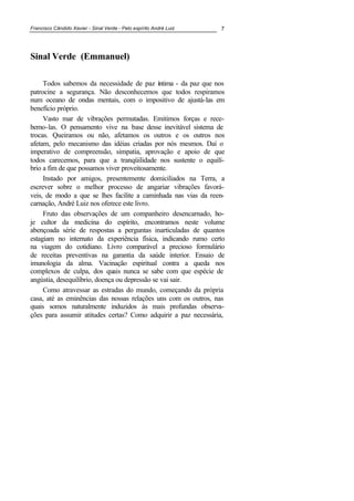 Francisco Cândido Xavier - Sinal Verde - Pelo espírito André Luiz 7
Sinal Verde (Emmanuel)
Todos sabemos da necessidade de paz íntima - da paz que nos
patrocine a segurança. Não desconhecemos que todos respiramos
num oceano de ondas mentais, com o impositivo de ajustá-las em
benefício próprio.
Vasto mar de vibrações permutadas. Emitimos forças e rece-
bemo-las. O pensamento vive na base desse inevitável sistema de
trocas. Queiramos ou não, afetamos os outros e os outros nos
afetam, pelo mecanismo das idéias criadas por nós mesmos. Daí o
imperativo de compreensão, simpatia, aprovação e apoio de que
todos carecemos, para que a tranqüilidade nos sustente o equilí-
brio a fim de que possamos viver proveitosamente.
Instado por amigos, presentemente domiciliados na Terra, a
escrever sobre o melhor processo de angariar vibrações favorá-
veis, de modo a que se lhes facilite a caminhada nas vias da reen-
carnação, André Luiz nos oferece este livro.
Fruto das observações de um companheiro desencarnado, ho-
je cultor da medicina do espírito, encontramos neste volume
abençoada série de respostas a perguntas inarticuladas de quantos
estagiam no internato da experiência física, indicando rumo certo
na viagem do cotidiano. Livro comparável a precioso formulário
de receitas preventivas na garantia da saúde interior. Ensaio de
imunologia da alma. Vacinação espiritual contra a queda nos
complexos de culpa, dos quais nunca se sabe com que espécie de
angústia, desequilíbrio, doença ou depressão se vai sair.
Como atravessar as estradas do mundo, começando da própria
casa, até as eminências das nossas relações uns com os outros, nas
quais somos naturalmente induzidos às mais profundas observa-
ções para assumir atitudes certas? Como adquirir a paz necessária,
 