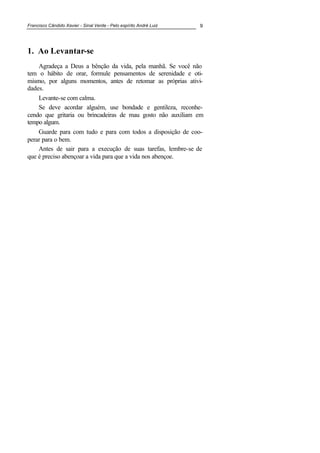 Francisco Cândido Xavier - Sinal Verde - Pelo espírito André Luiz 9
1. Ao Levantar-se
Agradeça a Deus a bênção da vida, pela manhã. Se você não
tem o hábito de orar, formule pensamentos de serenidade e oti-
mismo, por alguns momentos, antes de retomar as próprias ativi-
dades.
Levante-se com calma.
Se deve acordar alguém, use bondade e gentileza, reconhe-
cendo que gritaria ou brincadeiras de mau gosto não auxiliam em
tempo algum.
Guarde para com tudo e para com todos a disposição de coo-
perar para o bem.
Antes de sair para a execução de suas tarefas, lembre-se de
que é preciso abençoar a vida para que a vida nos abençoe.
 