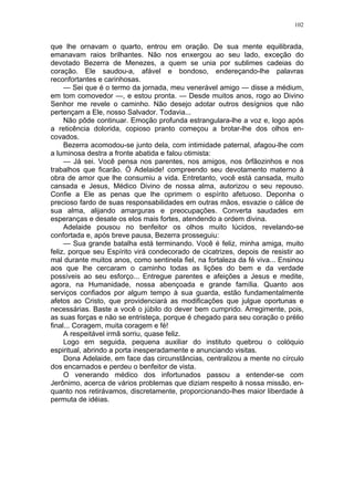 102
que lhe ornavam o quarto, entrou em oração. De sua mente equilibrada,
emanavam raios brilhantes. Não nos enxergou ao seu lado, exceção do
devotado Bezerra de Menezes, a quem se unia por sublimes cadeias do
coração. Ele saudou-a, afável e bondoso, endereçando-lhe palavras
reconfortantes e carinhosas.
— Sei que é o termo da jornada, meu venerável amigo — disse a médium,
em tom comovedor —, e estou pronta. — Desde muitos anos, rogo ao Divino
Senhor me revele o caminho. Não desejo adotar outros desígnios que não
pertençam a Ele, nosso Salvador. Todavia...
Não pôde continuar. Emoção profunda estrangulara-lhe a voz e, logo após
a reticência dolorida, copioso pranto começou a brotar-lhe dos olhos en-
covados.
Bezerra acomodou-se junto dela, com intimidade paternal, afagou-lhe com
a luminosa destra a fronte abatida e falou otimista:
— Já sei. Você pensa nos parentes, nos amigos, nos ôrfãozinhos e nos
trabalhos que ficarão. Ó Adelaide! compreendo seu devotamento materno à
obra de amor que lhe consumiu a vida. Entretanto, você está cansada, muito
cansada e Jesus, Médico Divino de nossa alma, autorizou o seu repouso.
Confie a Ele as penas que lhe oprimem o espírito afetuoso. Deponha o
precioso fardo de suas responsabilidades em outras mãos, esvazie o cálice de
sua alma, alijando amarguras e preocupações. Converta saudades em
esperanças e desate os elos mais fortes, atendendo a ordem divina.
Adelaide pousou no benfeitor os olhos muito lúcidos, revelando-se
confortada e, após breve pausa, Bezerra prosseguiu:
— Sua grande batalha está terminando. Você é feliz, minha amiga, muito
feliz, porque seu Espírito virá condecorado de cicatrizes, depois de resistir ao
mal durante muitos anos, como sentinela fiel, na fortaleza da fé viva... Ensinou
aos que lhe cercaram o caminho todas as lições do bem e da verdade
possíveis ao seu esforço... Entregue parentes e afeições a Jesus e medite,
agora, na Humanidade, nossa abençoada e grande família. Quanto aos
serviços confiados por algum tempo à sua guarda, estão fundamentalmente
afetos ao Cristo, que providenciará as modificações que julgue oportunas e
necessárias. Baste a você o júbilo do dever bem cumprido. Arregimente, pois,
as suas forças e não se entristeça, porque é chegado para seu coração o prélio
final... Coragem, muita coragem e fé!
A respeitável irmã sorriu, quase feliz.
Logo em seguida, pequena auxiliar do instituto quebrou o colóquio
espiritual, abrindo a porta inesperadamente e anunciando visitas.
Dona Adelaide, em face das circunstâncias, centralizou a mente no círculo
dos encarnados e perdeu o benfeitor de vista.
O venerando médico dos infortunados passou a entender-se com
Jerônimo, acerca de vários problemas que diziam respeito à nossa missão, en-
quanto nos retirávamos, discretamente, proporcionando-lhes maior liberdade à
permuta de idéias.
 