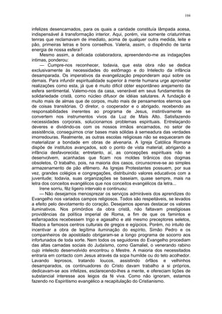 104
infelizes desencarnados, para os quais a caridade constituía lâmpada acesa,
indispensável à transformação interior. Aqui, porém, via somente criaturinhas
tenras que reclamavam de imediato, acima de qualquer outra medida, leite e
pão, primeiras letras e bons conselhos. Valeria, assim, o dispêndio de tanta
energia de nossa esfera?
Mesmo assim, a delicada colaboradora, apreendendo-me as indagações
intimas, ponderou:
— Cumpre-nos reconhecer, todavia, que esta obra não se dedica
exclusivamente às necessidades do estômago e do Intelecto da infância
desamparada. Os imperativos da evangelização preponderam aqui sobre os
demais. Para infundir espiritualidade superior à mente humana urge aproveitar
realizações como esta, já que é muito dificil obter espontâneo arejamento da
esfera sentimental. Valemo-nos da casa, venerável em seus fundamentos de
solidariedade cristã, como núcleo difusor de idéias salutares. A fundação é
muito mais de almas que de corpos, muito mais de pensamentos eternos que
de coisas transitórias. O diretor, o cooperador e o abrigado, recebendo as
responsabilidades inerentes ao programa de Jesus, instintivamente se
convertem nos instrumentos vivos da Luz de Mais Alto. Satisfazendo
necessidades corporais, solucionamos problemas espirituais. Entrelaçando
deveres e dividindo-os com os nossos irmãos encarnados, no setor de
assistência, conseguimos criar bases mais sólidas à semeadura das verdades
imorredouras. Realmente, as outras escolas religiosas não se esqueceram de
materializar a bondade em obras de alvenaria. A Igreja Católica Romana
dispõe de institutos avançados, sob o ponto de vista material, abrigando a
infância desfavorecida; entretanto, aí, as concepções espirituais não se
desenvolvem, acanhadas que ficam nos moldes tirânicos dos dogmas
obsoletos, O trabalho, pois, na maioria dos casos, circunscreve-se ao simples
armazenamento de pão efêmero. As Igrejas Protestantes possuem, por sua
vez, grandes colégios e congregações, distribuindo valores educativos com a
juventude; todavia, suas organizações se baseiam, quase sempre, mais na
letra dos conceitos evangélicos que nos conceitos evangélicos da letra...
Irene sorriu, fêz ligeiro intervalo e continuou:
— Não desejamos menosprezar os serviços admiráveis dos aprendizes do
Evangelho nos variados campos religiosos. Todos são respeitáveis, se levados
a efeito pelo devotamento do coração. Desejamos apenas destacar os valores
iluminativos. Nos primórdios da obra cristã, não faltavam prestigiosas
providências da política imperial de Roma, a fim de que os famintos e
esfarrapados recebessem trigo e agasalho e até mesmo preceptores seletos,
filiados a famosos centros culturais de gregos e egípcios. Porém, no intuito de
incentivar a obra de legítima iluminação do espírito, Simão Pedro e os
companheiros de apostolado obrigaram-se a longo programa de socorro aos
infortunados de toda sorte. Nem todos os seguidores do Evangelho procediam
das altas camadas sociais do Judaísmo, como Gamaliel, o venerando rabino
cujo intelecto desenvolvido encontrou o Mestre. A maioria dos necessitados
entraria em contacto com Jesus através da sopa humilde ou do teto acolhedor.
Lavando leprosos, tratando loucos, assistindo órfãos e velhinhos
desamparados, os continuadores do Cristo davam trabalho a si próprios,
dedicavam-se aos infelizes, esclarecendo-lhes a mente, e ofereciam lições de
substancial interesse aos leigos da fé viva. Como não ignoram, estamos
fazendo no Espiritismo evangélico a recapitulação do Cristianismo.
 