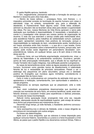 105
O padre Hipólito aprovou, benévolo:
— Sim, inegàvelmente; precisamos estimular a formação de serviços que
libertem o raciocínio para vôos mais altos.
— Dentro de nosso esforço — prosseguiu frene, com lhaneza —, o
imperativo primordial consiste na iluminação do espírito humano com vistas à
eternidade. Urge, no entanto, compreender que, para a obtenção do
desiderato, é imprescindível “fazer alguma coisa”. Onde todos analisam,
admiram ou discutem não se levantam obras úteis para atestar a superioridade
das idéias. Por isso, nossos Mentores da Vida Divina apreciam o servo pela
dedicação que manifeste à responsabilidade. O necessitado, o beneficiário, o
crente e o investigador virão sempre aos nossos centros de organização da
doutrina. E toda vez que exercitem o serviço cristão pela mediunidade ativa,
pela assistência fraterna, pelos trabalhos de solidariedade comum, quaisquer
que sejam, apresentam caracteres mais positivos de renovação, porque a
responsabilidade na realização do bem, voluntàriamente aceita, transforma-os
em traços animados entre dois mundos — o que dá e o que recebe. Como
vêem, a luz divina prevalece sobre a benemerência humana, porque esta, sem
aquela, pode muitas vezes degenerar em personalismo devastador, com-
preendendo-se, todavia, em qualquer tempo, que a fé sem obras é irmã das
obras sem fé.
Continuou Irene, em sua brilhante argumentação, ensinando-nos, vivaz, a
ciência da fraternidade e do entendimento construtivo. Ouvindo-a, percebi,
acima de toda preocupação individualista, que a difusão da luz espiritual na
Crosta Terrestre não é ação milagrosa, mas edificação paciente e progressiva.
As casas de benemerência social, sobre as águas pesadas do pensamento
humano, funcionam como grandes navios de abastecimento à coletividade
faminta de luz e necessitada de princípios renovadores. Passei a ver o
estômago dos pequeninos em plano secundário, porque era a claridade
positiva do Evangelho que inundava agora minhalma, convidando-me à
contemplação feliz do futuro maior.
Caíra a noite e continuávamos em companhia da estimada irmã que nos
apresentava a instituição, comentando-lhe, com oportunidade e sabedoria, o
salutar programa.
Observamos os serviços espirituais que se preparavam, ante a noite
próxima.
Aqui, eram cuidadosas preceptoras desencarnadas que reuniriam as
crianças nos momentos de sono físico, em ensinos benéficos; acolá, eram ben-
feitores diversos a buscarem Irmãos para experiências e dádivas preciosas,
nos círculos de nossa movimentação.
Refundi minha apreciação inicial, enxergando mais uma vez, naquele
instituto, abençoada escola de espiritualidade superior, pelo ensejo de semea-
dura divina que proporcionava aos missionários da luz.
Decorrido longo tempo, já noite fechada, o Assistente Jerônimo convocou-
nos ao serviço.
Irene acompanhou-nos à câmara de Adelaide, onde o nosso dirigente se
encontrava em conversação com outros amigos.
Foi breve nas determinações.
Após ouvir a nova amiguinha, que se colocava à nossa disposição para
qualquer concurso fraterno, recomendou a Luciana e a Irene trouxessem a irmã
Albina, ao passo que o padre Hipólito e eu deveríamos conduzir Dimas, Fábio e
 