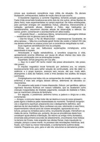 107
únicos que revelavam consciência mais nítida da situação. Os demais
titubeavam, enfraquecidos, baldos de noção clara do que ocorria.
O Assistente organizou a corrente magnética, tomando posição guiadora.
Cada irmão encarnado localizava-se entre dois de nós outros, almas libertas do
plano físico, mais experimentadas no campo espiritual. De mãos entrelaçadas,
para permutar energias em assistência mútua, utilizamos intensivamente a
volitação, ganhando alturas. Adelaide e Fábio, algo habituados ao
desdobramento, assumiram discreta atitude de observação e silêncio. Os
outros, porém, comentavam o acontecimento em altos brados.
—Ó grande Deus! — exclamava Albina, rememorando passagens bíblicas
— estaremos nós no glorioso carro de Elias?
—Dai-me forças, ó Pai de Misericórdia! —expressava-se Cavalcante, de
alma opressa — falta-me a confissão geral! Ainda não recebi o Viático! Oh! não
me deixeis enfrentar os vossos juízos com a consciência mergulhada no mal!...
Suas rogativas sensibilizavam-nos os corações.
Dimas, por sua vez, balbuciava exclamações ininteligíveis, entre
assombrado e inquieto.
Atravessada a região estratosférica, a ionosfera surgia-nos à vista,
apresentando enorme diferença, por causa do afluxo intenso dos raios cós-
micos em combinação com as emanações lunares.
Espantado, Dimas perguntou em voz alta:
— Que rio é este? Ah! tenho medo! não posso atravessá-lo, não posso,
não posso!...
O impulso magnético inicial fornecido por Jerônimo era, no entanto,
excessivamente forte para sofrer solução de continuidade, ante tão débil re-
sistência; e o grupo avançou, avançou sem recuos, até que, muito além,
alcançamos o asilo de Fabiano, onde a Irmã Zenóbia nos acolheu de braços
carinhosos.
Congregávamo-noø todos nós os componentes da missão socorrista — os
enfermos e mais seis amigos desses últimos, detentores de elevados co-
nhecimentos.
Em pequena sala posta à nossa disposição, Gotuzo, por gentileza, aplicou
vigorosos recursos fluídicos em nossos tutelados, que os receberam como
crianças incapacitadas de imediato julgamento, exceção de Adelaide e Fábio,
que se mantinham cônscios do fenômeno.
Em seguida, o prestimoso Jerônimo tomou a palavra e dirigiu-se a eles,
comentando:
— Amigos, o concurso desta noite não se destina à cura do corpo grosseiro,
posto agora a distãncia pelas necessidades do momento. Tentamos revigorar-
vos o organismo espiritual, preparando-vos o desligamento definitivo, sem
alarmes de dor alucinatória. Devo confessar-vos que, retomando o vaso físico,
experimentareis natural piora de vossas sensações, agravando-se-vos a
tortura, porque os remédios para a alma, na presente situação, intensificam os
males da carne. Certificai-vos, portanto, de que as providências desta hora
constituem ajuda efetiva à libertação. De retorno ao antigo ninho doméstico,
encerrada esta primeira excursão de adestramento, encontrareis mais tristeza
no terreno da Crosta, mais angústia nas células físicas, mais inquietude no
coração, porque a vossa mente, no processo das recordações instintivas, terá
fixado, com maior ou menor intensidade, o contentamento sublime deste
instante. Preparai-vos, pois, para vir até nós; solucionai os derradeiros proble-
 