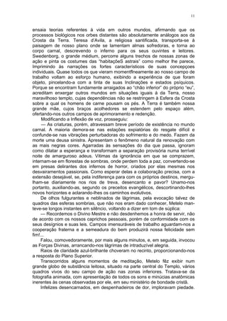 11
ensaia teorias referentes à vida em outros mundos, afirmando que os
processos biológicos nos orbes distantes são absolutamente análogos aos da
Crosta da Terra. Teresa d’Avila, a religiosa santificada, transporta-se à
paisagem de nosso plano onde se lamentam almas sofredoras, e torna ao
corpo carnal, descrevendo o inferno para os seus ouvintes e leitores.
Swedenborg, o grande médium, percorre alguns trechos de nossas zonas de
ação e pinta os costumes das “habitaçõeS astrais” como melhor lhe parece,
Imprimindo às narrações os fortes característicos de suas concepçoes
individuais. Quase todos os que vieram momentflneamente ao nosso campo de
trabalho voltam ao esforço humano, exibindo a experiência de que foram
objeto, pincelando-a com a tinta de suas Inclinações e estados psíquicos.
Porque se encontram fundamente arraigados ao “chão inferior” do próprio “eu”,
acreditam enxergar outros mundos em situações iguais à da Terra, nosso
maravilhoso templo, cujas dependências não se restringem à Esfera da Crosta
sobre a qual os homens de carne pousam os pés. A Terra é também nossa
grande mãe, cujos braços acolhedores se estendem pelo espaço além,
ofertando-nos outros campos de aprimoramento e redenção.
Modificando a Inflexão de voz, prosseguiu:
— As criaturas, porém, atravessam breve período de existência no mundo
carnal. A maioria demora-se nas estações expiatórias do resgate difícil e
confunde-se nas vibrações perturbadoras do sofrimento e do medo. Fazem da
morte uma deusa sinistra. Apresentam o fenômeno natural da renovação com
as mais negras cores. Agarradas às sensações do dia que passa, ignoram
como dilatar a esperança e transformam a separação provisória numa terrível
noite de amarguroso adeus. Vitimas da ignorância em que se comprazem,
internam-se em florestas de sombras, onde perdem toda a paz, convertendo-se
em presas delirantes dos infernos de horror, criados por elas mesmas nos
desvairamentos passionais. Como esperar delas a colaboração precisa, com a
extensão desejável, se, pela indiferença para com os próprios destinos, mergu-
lham-se diariamente nos rios de treva, desencanto e pavor? Unamo-nos
portanto, auxiliando-as, segundo os preceitos evangélicos, descortinando-lhes
novos horizontes e aclarando-lhes os caminhos evolutivos.
De olhos fulgurantes e neblinados de lágrimas, pela evocação talvez de
quadros das esferas sombrias, que não nos eram dado conhecer, Metelo man-
teve-se longos instantes em silêncio, voltando a dizer em tom de súplica:
— Recordemos o Divino Mestre e não desdenhemos a honra de servir, não
de acordo com os nossos caprichos pessoais, porém de conformidade com os
seus desígnios e suas leis. Campos imensuráveis de trabalho aguardam-nos a
cooperação fraterna e a semeadura do bem produzirá nossa felicidade sem
fim!...
Falou, comovedoramente, por mais alguns minutos, e, em seguida, invocou
as Forças Divinas, arrancando-nos lágrimas de intraduzível alegria.
Raios de claridade azul-brilhante choveram no recinto, proporcionando-nos
a resposta do Plano Superior.
Transcorridos alguns momentos de meditação, Metelo fêz exibir num
grande globo de substância leitosa, situado na parte central do Templo, vários
quadros vivos do seu campo de ação nas zonas inferiores. Tratava-se da
fotografia animada, com apresentação de todos os sons e minúcias anatômicas
inerentes às cenas observadas por ele, em seu ministério de bondade cristã.
Infelizes desencarnados, em despenhadeiros de dor, imploravam piedade.
 