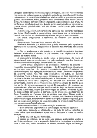 112
vibrações destruidoras de minhas próprias Irritações, ao sentir-me contrariado
nos pontos de vista pessoais, e, sobretudo, aniquilara o aparelho gastrintestinal
pelo excesso de comestíveis e bebedices aliados à sífilis a que eu mesmo dera
guarida, levianamente. Havia, portanto, muita diversidade entre o caso Dimas e
o meu. O dedicado servidor do bem empregara as possibilidades que o Céu lhe
confiara em benefício de outrem. Quanto a mim, centralizado em mim mesmo,
gozara essas possibilidades até ao clímax, perdendo-me pela abusiva
saciedade.
Jerônimo era, porém, suficientemente bom para não comentar realidades
tão duras. Reafirmando a generosidade espontânea que o caracterizava,
desarticulou minhas impressões desagradáveis, tangendo assuntos novos.
Em breve, chegávamos à residência do enfermo, cujo estado era
gravíssimo.
Alguns amigos desencarnados velavam, atentos.
Iluminada entidade que evidenciava grande interesse pelo agonizante,
acercou-se do Assistente, indagando se o decesso fora marcado para aquele
dia.
— Sim — esclareceu o interpelado —, a resistência orgânica terminou.
Estamos autorizados a aliviá-lo, o que faremos hoje, alijando-lhe o tardo
pesado de matéria densa.
A interlocutora consultou-o, ainda, sobre a oportunidade de reunir ali
alguns beneficiados da missão cumprida pelo moribundo, que lhe desejavam
testemunhar carinhoso apreço, no derradeiro dia carnal.
— Minha amiga compreende as dificuldades inerentes ao assunto —
respondeu o nosso dirigente com gentileza. — Se Dimas estivesse plenamente
senhor das emoções, não surgiria inconveniente algum. Entretanto, ele
permanece agora sob agitações psíquicas muito fortes. Conhece o fim próximo
do aparelho carnal, mas não pode esquivar-se, de súbito, às algemas
domésticas. Teme o futuro dos seus, conserva-se em total descontrole dos
nervos e enlaça-se nas emissões de inquietude da esposa e dos filhos. Cremos
ser inoportuna essa visita compacta, no decorrer das atividades da de-
sencarnação, mesmo em se tratando dos melhores amigos do doente, para
que se lhe não agrave o descontrole mental. Dimas poderá, não obstante, ser
amparado pelo afeto dos que por ele têm afeição, logo se desfaça do corpo
grosseiro. Além disso, sugiro que manifestação de carinho, merecida e justa,
lhe seja prestada por quantos o estimam, no dia em que nos deslocarmos da
Casa Transitória de Fabiano para as regiões mais altas. Nosso irmão e
cooperador descansará, ali, sob atencioso cuidado, junto de outros amigos em
condições análogas. Não faltaremos com o aviso prévio sobre sua partida, para
que se congreguem conosco os seus afeiçoados, na prece de reconhecimento
que elevaremos ao Todo-Poderoso.
A consulente manifestou sincera satisfação e acentuou:
— Bem lembrado! Esperaremos a comunicação no instante oportuno.
Logo após, despediu-se, afastando-se ao lado de outros visitantes de
nossa esfera, que nos deixavam, agora, campo livre para a nossa necessária
atuação.
O transe era, sem dúvida, melindroso.
A esposa do médium, ao pé dele, não obstante prolongadas vigílias e
sacrifícios estafantes, que a expressão fisionômica denunciava, mantinha-se
firme a seu lado, olhos vermelhos de chorar, emitindo forças de retenção
 