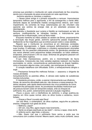 113
amorosa que prendiam o moribundo em vasto emaranhado de fios cinzentos,
dando-nos a impressão de peixe encarcerado em rede caprichosa.
Jerônimo apontou-a, bondoso, e explicou:
— Nossa pobre amiga é o primeiro empecilho a remover. Improvisemos
temporária melhora para o agonizante, a fim de sossegar-lhe a mente aflita.
Sômente depois de semelhante medida conseguiremos retirá-lo, sem maior
impedimento. As correntes de força, exteriorizadas por ela, infundem vida
aparente aos centros de energia vital, já em adiantado processo de
desintegração.
Recomendou o Assistente que Luciana e Hipólito se mantivessem ao lado da
senhora, modificando-lhe as vibrações mentais, e Instruindo-me para
coadjuvar-lhe a influenciação, como se fazia mister.
Enquanto mantinha as mãos coladas ao cérebro de Dimas, propiciando-lhe
a renovação das forças gerais, Jerônimo aplicava-lhe passes longitudinais,
desfazendo os fios magnéticos que se entrecruzavam sobre o corpo abatido.
Reparei que o moribundo se encontrava já em dolorosas condições.
Plenamente desorganizado, o fígado começava definitivamente a paralisar
suas funções. O estômago, o pâncreas e o duodeno apresentavam anomalias
estranhas. Os rins pareciam pràticamente mortos. Os glomérulos prendiam-se
aos ramos arteriais como pequeninos botões arroxeados; os tubos coletores,
enrijecidos, prenunciavam o fim do corpo. Sintomas de gangrena pesavam em
toda a atmosfera orgânica.
O que mais impressionava, porém, era a movimentação da fauna
microscópica. Corpúsculos das mais variadas espécies nadavam nos líquidos
acumulados no ventre, concentrando-se particularmente no ângulo hepático,
como a buscarem alguma coisa, com avidez, nas vizinhanças da vesícula.
O coração trabalhava com dificuldade. Enfim, o enfraquecimento atingira o
auge.
— Precisamos fornecer-lhe melhoras fictícias — asseverou o dirigente de
nossas atividades
tranquilizando-lhe os parentes aflitos. A câmara está repleta de substâncias
mentais torturantes.
O Assistente principiou, então, a exercer intensivamente sua influência.
Dimas, de raciocínio obnubilado pela dor, não divisava a nossa presença. Os
atritos celulares, pelo rápido desenvolvimento dos vírus portadores do coma,
impediam-lhe percepções claras. As proveitosas faculdades mediúnicas que
ele possuía haviam caído em temporário eclipse, ante os choques do
sofrimento. Era, porém, extremamente sensível à atuação magnética.
Pouco a pouco, com a interferência de Jerônimo, o amigo acalmou-se,
respirou em ritmo quase normal, abriu os olhos fundos e exclamou, recon-
fortado:
— Graças a Deus! Louvado seja Deus!
Um dos filhos, a contemplá-lo, de olhos súplices, seguiu-lhe as palavras,
ansioso, indagando num gesto de alívio:
— Melhorou, papai?
— Oh! sim, meu filho, agora respiro mais livremente...
— Sente os amigos espirituais ao seu lado? —tornou o rapaz, cheio de fé.
O enfermo sorriu, algo triste, e retrucou:
— Não. Quero crer que o sofrimento físico cerrou a porta que me
comunicava com a esfera invisível. Mesmo assim, estou muito confiante. Jesus
 