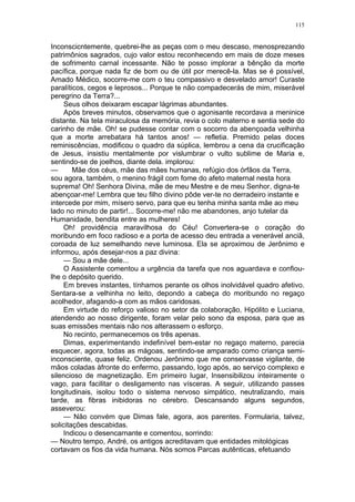 115
Inconscicntemente, quebrei-lhe as peças com o meu descaso, menosprezando
patrimônios sagrados, cujo valor estou reconhecendo em mais de doze meses
de sofrimento carnal incessante. Não te posso implorar a bênção da morte
pacífica, porque nada fiz de bom ou de útil por merecê-la. Mas se é possível,
Amado Médico, socorre-me com o teu compassivo e desvelado amor! Curaste
paralíticos, cegos e leprosos... Porque te não compadecerás de mim, miserável
peregrino da Terra?...
Seus olhos deixaram escapar lágrimas abundantes.
Após breves minutos, observamos que o agonisante recordava a meninice
distante. Na tela miraculosa da memória, revia o colo materno e sentia sede do
carinho de mãe. Oh! se pudesse contar com o socorro da abençoada velhinha
que a morte arrebatara há tantos anos! — refletia. Premido pelas doces
reminiscências, modificou o quadro da súplica, lembrou a cena da crucificação
de Jesus, insistiu mentalmente por vislumbrar o vulto sublime de Maria e,
sentindo-se de joelhos, diante dela. implorou:
— Mãe dos céus, mãe das mães humanas, refúgio dos órfãos da Terra,
sou agora, também, o menino frágil com fome do afeto maternal nesta hora
suprema! Oh! Senhora Divina, mãe de meu Mestre e de meu Senhor, digna-te
abençoar-me! Lembra que teu filho divino pôde ver-te no derradeiro instante e
intercede por mim, mísero servo, para que eu tenha minha santa mãe ao meu
lado no minuto de partir!... Socorre-me! não me abandones, anjo tutelar da
Humanidade, bendita entre as mulheres!
Oh! providência maravilhosa do Céu! Convertera-se o coração do
moribundo em foco radioso e a porta de acesso deu entrada a venerável anciã,
coroada de luz semelhando neve luminosa. Ela se aproximou de Jerônimo e
informou, após desejar-nos a paz divina:
— Sou a mãe dele...
O Assistente comentou a urgência da tarefa que nos aguardava e confiou-
lhe o depósito querido.
Em breves instantes, tínhamos perante os olhos inolvidável quadro afetivo.
Sentara-se a velhinha no leito, depondo a cabeça do moribundo no regaço
acolhedor, afagando-a com as mãos caridosas.
Em virtude do reforço valioso no setor da colaboração, Hipólito e Luciana,
atendendo ao nosso dirigente, foram velar pelo sono da esposa, para que as
suas emissões mentais não nos alterassem o esforço.
No recinto, permanecemos os três apenas.
Dimas, experimentando indefinível bem-estar no regaço materno, parecia
esquecer, agora, todas as mágoas, sentindo-se amparado como criança semi-
inconsciente, quase feliz. Ordenou Jerônimo que me conservasse vigilante, de
mãos coladas àfronte do enfermo, passando, logo após, ao serviço complexo e
silencioso de magnetização. Em primeiro lugar, Insensibilizou inteiramente o
vago, para facilitar o desligamento nas vísceras. A seguir, utilizando passes
longitudinais, isolou todo o sistema nervoso simpático, neutralizando, mais
tarde, as fibras inibidoras no cérebro. Descansando alguns segundos,
asseverou:
— Não convém que Dimas fale, agora, aos parentes. Formularia, talvez,
solicitações descabidas.
Indicou o desencarnante e comentou, sorrindo:
— Noutro tempo, André, os antigos acreditavam que entidades mitológicas
cortavam os fios da vida humana. Nós somos Parcas autênticas, efetuando
 