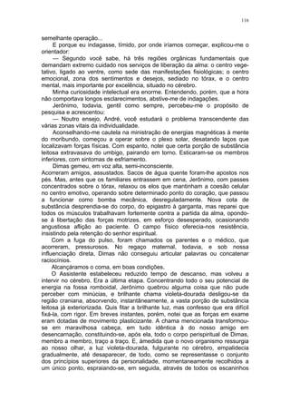 116
semelhante operação...
E porque eu indagasse, tímido, por onde iríamos começar, explicou-me o
orientador:
— Segundo você sabe, há três regiões orgânicas fundamentais que
demandam extremo cuidado nos serviços de liberação da alma: o centro vege-
tativo, ligado ao ventre, como sede das manifestações fisiológicas; o centro
emocional, zona dos sentimentos e desejos, sediado no tórax, e o centro
mental, mais importante por excelência, situado no cérebro.
Minha curiosidade intelectual era enorme. Entendendo, porém, que a hora
não comportava longos esclarecimentos, abstive-me de indagações.
Jerônimo, todavia, gentil como sempre, percebeu-me o propósito de
pesquisa e acrescentou:
— Noutro ensejo, André, você estudará o problema transcendente das
várias zonas vitais da individualidade.
Aconselhando-me cautela na ministração de energias magnéticas à mente
do moribundo, começou a operar sobre o plexo solar, desatando laços que
localizavam forças físicas. Com espanto, notei que certa porção de substância
leitosa extravasava do umbigo, pairando em torno. Esticaram-se os membros
inferiores, com sintomas de esfriamento.
Dimas gemeu, em voz alta, semi-inconsciente.
Acorreram amigos, assustados. Sacos de água quente foram-lhe apostos nos
pés. Mas, antes que os familiares entrassem em cena, Jerônimo, com passes
concentrados sobre o tórax, relaxou os elos que mantinham a coesão celular
no centro emotivo, operando sobre determinado ponto do coração, que passou
a funcionar como bomba mecânica, desreguladamente. Nova cota de
substância desprendia-se do corpo, do epigastro à garganta, mas reparei que
todos os músculos trabalhavam fortemente contra a partida da alma, opondo-
se à libertação das forças motrizes, em esforço desesperado, ocasionando
angustiosa aflição ao paciente. O campo físico oferecia-nos resistência,
insistindo pela retenção do senhor espiritual.
Com a fuga do pulso, foram chamados os parentes e o médico, que
acorreram, pressurosos. No regaço maternal, todavia, e sob nossa
influenciação direta, Dimas não conseguiu articular palavras ou concatenar
raciocínios.
Alcançáramos o coma, em boas condições.
O Assistente estabeleceu reduzido tempo de descanso, mas volveu a
intervir no cérebro. Era a última etapa. Concentrando todo o seu potencial de
energia na fossa romboidal, Jerônimo quebrou alguma coisa que não pude
perceber com minúcias, e brilhante chama violeta-dourada desligou-se da
região craniana, absorvendo, instantâneamente, a vasta porção de substância
leitosa já exteriorizada. Quis fitar a brilhante luz, mas confesso que era difícil
fixá-la, com rigor. Em breves instantes, porém, notei que as forças em exame
eram dotadas de movimento plasticizante. A chama mencionada transformou-
se em maravilhosa cabeça, em tudo idêntica à do nosso amigo em
desencarnação, constituindo-se, após ela, todo o corpo perispiritual de Dimas,
membro a membro, traço a traço. E, àmedida que o novo organismo ressurgia
ao nosso olhar, a luz violeta-dourada, fulgurante no cérebro, empalidecia
gradualmente, até desaparecer, de todo, como se representasse o conjunto
dos princípios superiores da personalidade, momentaneamente recolhidos a
um único ponto, espraiando-se, em seguida, através de todos os escaninhos
 