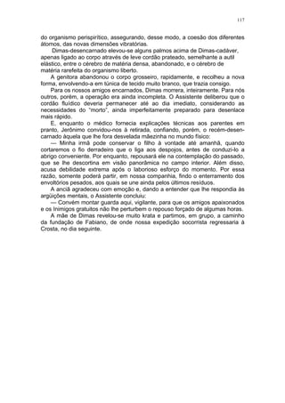 117
do organismo perispirítico, assegurando, desse modo, a coesão dos diferentes
átomos, das novas dimensões vibratórias.
Dimas-desencarnado elevou-se alguns palmos acima de Dimas-cadáver,
apenas ligado ao corpo através de leve cordão prateado, semelhante a autil
elástico, entre o cérebro de matéria densa, abandonado, e o cérebro de
matéria rarefeita do organismo liberto.
A genitora abandonou o corpo grosseiro, rapidamente, e recolheu a nova
forma, envolvendo-a em túnica de tecido muito branco, que trazia consigo.
Para os nossos amigos encarnados, Dimas morrera, inteiramente. Para nós
outros, porém, a operação era ainda incompleta. O Assistente deliberou que o
cordão fluídico deveria permanecer até ao dia imediato, considerando as
necessidades do “morto”, ainda imperfeitamente preparado para desenlace
mais rápido.
E, enquanto o médico fornecia explicações técnicas aos parentes em
pranto, Jerônimo convidou-nos à retirada, confiando, porém, o recém-desen-
carnado àquela que lhe fora desvelada mãezinha no mundo físico:
— Minha irmã pode conservar o filho à vontade até amanhã, quando
cortaremos o fio derradeiro que o liga aos despojos, antes de conduzi-lo a
abrigo conveniente. Por enquanto, repousará ele na contemplação do passado,
que se lhe descortina em visão panorâmica no campo interior. Além disso,
acusa debilidade extrema após o laborioso esforço do momento. Por essa
razão, somente poderá partir, em nossa companhia, findo o enterramento dos
envoltórios pesados, aos quais se une ainda pelos últimos resíduos.
A anciã agradeceu com emoção e, dando a entender que lhe respondia às
argüições mentais, o Assistente concluiu:
— Convém montar guarda aqui, vigilante, para que os amigos apaixonados
e os Inimigos gratuitos não lhe perturbem o repouso forçado de algumas horas.
A mãe de Dimas revelou-se muito krata e partimos, em grupo, a caminho
da fundação de Fabiano, de onde nossa expedição socorrista regressaria à
Crosta, no dia seguinte.
 