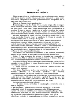 118
14
Prestando assistência
Meus companheiros de missão pareciam menos interessados em seguir o
caso Dimas, durante a noite, inclusive Jerônimo, reservando-se para a con-
tinuidade do esforço no dia imediato, quando nos caberia transportá-lo até ao
abençoado abrigo de Fabiano.
Não se verificava o mesmo quanto a mim.
Desembaraçando-me dos laços físicos, noutro tempo, não conseguira
efetuar observações educativas para o meu acervo de conhecimentos. O cho-
que sensorial no transe, para a minha personalidade ainda desatenta ante as
questões do espírito eterno, impedira-me a análise minuciosa do assunto.
Agora, porém, a oportunidade poderia fazer mais luz em minhalma, quanto à
posição dos recém-desencarnados, antes da Inumação do envoltório grosseiro.
Expondo ao Assistente o meu propósito de aprender, recebi dele a mais
ampla permissão. Poderia visitar a residência de Dimas, à vontade, lá
permanecendo durante as horas que desejasse.
A aquiescência de Jerônimo enchia-me de prazer. Não só pela ocasião de
enriquecer-me na esfera prática, mas também porque o fato, em si, era
bastante expressivo. Pela primeira vez, um companheiro de trabalho, com
autoridade suficiente, concordava com o meu desejo de humílimo operário. O
consentimento, portanto, representava preciosa conquista. Constituía a
liberdade instrutiva, com a responsabilidade de minha consciência e a
confiança de meus superiores hierárquicos.
Deixando a Casa Transitória, em plena noite, vi-me, em breve, no ambiente
doméstico onde o amigo se desfizera dos elos da matéria mais espessa.
Entrei. A casa enchia-se de amigos e simpatizantes, encarnados e
desencarnados. Não se articulavam quaisquer serviços de defesa. Notei que
havia trânsito livre pelos grupos de variadas procedências.
Em recuado recanto, ainda ligado às vísceras inertes pelo cordão fluídico-
prateado, permanecia Dimas no regaço da genitora, ao pé de dois amigos que,
cuidadosos, o assistiam.
A nobre matrona reconheceu-me, comovida, apresentando-me aos
companheiros presentes.
Um deles, Fabriciano, acolheu-me, prestativo, interessando-se pelos
Informes atinentes ao desenlace. Relatei-lhe os trabalhos,
pormenorizadamente. Em seguida, o interlocutor passou a explicar-se:
— Sempre tive por Dimas sincera admiração, pelo proveitoso concurso que
soube oferecer-nos. Integro a comissão espiritual de serviço que vem
atendendo aos necessitados, por intermédio dele, nos últimos seis anos. Foi
sempre assíduo nas obrigações, bom companheiro, leal irmão.
Surpreso com as referências, indaguei:
— Há, desse modo, comissões de colaboração permanente para os
médiuns em geral?
— Não me reporto à generalidade — redarguiu o interlocutor —, porque a
mediunidade é título de serviço como qualquer outro. E há pessoas que
pugnam pela obtenção dos títulos, mas desestimam as obrigações que lhes
correspondem. Gostariam, por certo, do intercâmbio com o nosso plano, mas,
não cogitam de finalidades e responsabilidades. Em vista disso não se
estabelecem conjuntos de cooperação para os médiuns em geral, mas apenas
 