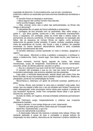 123
suposição de latrocínio. A única testemunha, que era ele, considerava
preferível o silêncio ao escândalo que traria enormes dissidências domésticas e
sociais.
O narrador fixava os despojos e acentuava:
—Boca segura! não conheci homem mais discreto.
Certo ouvinte indagou, brejeiro:
— Mas, coronel, como veio a saber das particularidades, se Dimas não
chegou a denunciar?
O interpelado fêz um gesto de franca satisfação e acrescentou:
— Vantagem da boa amizade com os sacerdotes. Meu velho amigo, o
padre F... que Deus guarde, contou-me o fato, sumamente impressionado.
Ouviu o assassino, em confissão, antes da morte dele e obteve todos os
pormenores da obscura ocorrência. O homicida, cuidadoso na exposição das
faltas, não se esqueceu de nomear Dimas ao vigário, como exclusiva
testemunha do pecado mortal cometido. O padre, contudo, excelente amigo,
cheio de experiência do mundo, não trouxe o caso a público. As pessoas
envolvidas no drama deixaram descendência distinta e seria crueldade
rememorar acontecimento tão triste.
O narrador estampou curiosa expressão no rosto e rematou, apagando o
cigarro:
— Tudo passa... Morreram a vitima, a adúltera, o assassino, o confessor e,
agora, a testemunha. Certo, haverá lugar, fora deste mundo, para fazer-se a
justiça.
Nesse momento, horrível figura, seguida de outras, não menos
monstruosas, surgiu de inesperado. Acercando-se do leviano comentador,
ouviu-lhe, ainda, as últimas palavras, sacudiu-o e gritou:
— Sou eu o assassino! que quer você de mim? porque me chama? é juiz?!
O narrador não enxergara o que eu via, mas seu corpo foi atingido por
involuntário estremeção, que arrancou abafado riso dos presentes.
Logo após, o homicida desencarnado, atraído talvez pelo cheiro forte das
flores reunidas na eça improvisada, teve a perfeita noção do velório. Abalou-se,
precipitado, pondo-se na contemplação do morto.
Reconheceu-o, estampou um gesto de profunda surpresa, ajoelhou-se e
gritou:
— Dimas, Dimas, pois também tu vens para a verdade? onde estás, bom
amigo, que me velaste a falta com o véu da caridade sem limites? Socorre-me!
estou desesperado! onde encontrarei minha vitima para suplicar o perdão de
que necessito? Ajuda-me, ainda! Tem compaixão! deves saber o que ignoro!
socorre-me, socorre-me!...
Ao lado do infeliz, em rogativa, diversas entidades sofredoras permaneciam
extáticas.
Mas Fabriciano surgiu inesperadamente e ordenou aos invasores
afastamento imediato.
Limpa a câmara, o novo amigo dirigiu-se a mim, observando:
— Garanto que este grupo entrou nesta casa por invocação direta.
Narrei-lhe, impressionado, o que vira.
Ouviu-me calmamente e ponderou:
— A observação, feita por nós mesmos, é sempre mais valiosa. Dimas, não
obstante dedicado à causa do bem e compelido a grande esforço de
cooperação na obra coletiva, descuidou-se de incentivar a prática metódica da
 