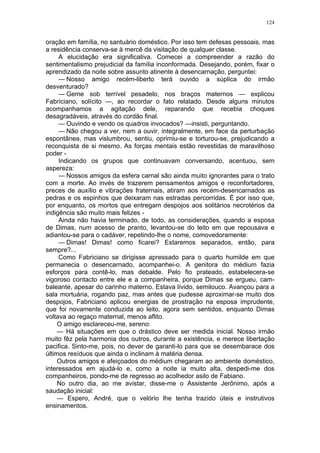 124
oração em família, no santuário doméstico. Por isso tem defesas pessoais, mas
a residência conserva-se à mercê da visitação de qualquer classe.
A elucidação era significativa. Comecei a compreender a razão do
sentimentalismo prejudicial da família inconformada. Desejando, porém, fixar o
aprendizado da noite sobre assunto atinente à desencarnação, perguntei:
— Nosso amigo recém-liberto terá ouvido a súplica do irmão
desventurado?
— Geme sob terrível pesadelo, nos braços maternos — explicou
Fabriciano, solícito —, ao recordar o fato relatado. Desde alguns minutos
acompanhamos a agitação dele, reparando que recebia choques
desagradáveis, através do cordão final.
— Ouvindo e vendo os quadros invocados? —insisti, perguntando.
— Não chegou a ver, nem a ouvir, integralmente, em face da perturbação
espontânea, mas vislumbrou, sentiu, oprimiu-se e torturou-se, prejudicando a
reconquista de si mesmo. As forças mentais estão revestidas de maravilhoso
poder -
Indicando os grupos que continuavam conversando, acentuou, sem
aspereza:
— Nossos amigos da esfera carnal são ainda muito ignorantes para o trato
com a morte. Ao invés de trazerem pensamentos amigos e reconfortadores,
preces de auxílio e vibrações fraternais, atiram aos recém-desencarnados as
pedras e os espinhos que deixaram nas estradas percorridas. É por isso que,
por enquanto, os mortos que entregam despojos aos solitários necrotérios da
indigência são muito mais felizes -
Ainda não havia terminado, de todo, as considerações, quando a esposa
de Dimas, num acesso de pranto, levantou-se do leito em que repousava e
adiantou-se para o cadáver, repetindo-lhe o nome, comovedoramente:
— Dimas! Dimas! como ficarei? Estaremos separados, então, para
sempre?...
Como Fabriciano se dirigisse apressado para o quarto humilde em que
permanecia o desencarnado, acompanhei-o. A genitora do médium fazia
esforços para contê-lo, mas debalde. Pelo fio prateado, estabelecera-se
vigoroso contacto entre ele e a companheira, porque Dimas se ergueu, cam-
baleante, apesar do carinho materno. Estava lívido, semilouco. Avançou para a
sala mortuária, rogando paz, mas antes que pudesse aproximar-se muito dos
despojos, Fabriciano aplicou energias de prostração na esposa imprudente,
que foi novamente conduzida ao leito, agora sem sentidos, enquanto Dimas
voltava ao regaço maternal, menos aflito.
O amigo esclareceu-me, sereno:
— Há situações em que o drástico deve ser medida inicial. Nosso irmão
muito fêz pela harmonia dos outros, durante a existência, e merece libertação
pacifica. Sinto-me, pois, no dever de garanti-lo para que se desembarace dos
últimos resíduos que ainda o inclinam à matéria densa.
Outros amigos e afeiçoados do médium chegaram ao ambiente doméstico,
interessados em ajudá-lo e, como a noite ia muito alta, despedi-me dos
companheiros, pondo-me de regresso ao acolhedor asilo de Fabiano.
No outro dia, ao me avistar, disse-me o Assistente Jerônimo, após a
saudação inicial:
— Espero, André, que o velório lhe tenha trazido úteis e instrutivos
ensinamentos.
 