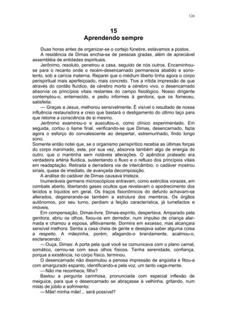 126
15
Aprendendo sempre
Duas horas antes de organizar-se o cortejo fúnebre, estávamos a postos.
A residência de Dimas enchia-se de pessoas gradas, além de apreciável
assembléia de entidades espirituais.
Jerônimo, resoluto, penetrou a casa, seguido de nós outros. Encaminhou-
se para o recanto onde o recém-desencarnado permanecia abatido e sono-
lento, sob a carícia materna. Reparei que o médium liberto tinha agora o corpo
perispiritual mais aperfeiçoado, mais concreto. Tive a nítida impressão de que
através do cordão fluídico, de cérebro morto a cérebro vivo, o desencarnado
absorvia os princípios vitais restantes do campo fisiológico. Nosso dirigente
contemplou-o, enternecido, e pediu informes à genitora, que os forneceu,
satisfeita:
— Graças a Jesus, melhorou sensívelmente. É visível o resultado de nossa
influência restauradora e creio que bastará o desligamento do último laço para
que retome a consciência de si mesmo.
Jerônimo examinou-o e auscultou-o, como clínico experimentado. Em
seguida, cortou o liame final, verificando-se que Dimas, desencarnado, fazia
agora o esforço do convalescente ao despertar, estremunhado, findo longo
sono.
Somente então notei que, se o organismo perispirítico recebia as últimas forças
do corpo inanimado, este, por sua vez, absorvia também algo de energia do
outro, que o mantinha sem notáveis alterações. O apêndice prateado era
verdadeira artéria fluídica, sustentando o fluxo e o refluxo dos princípios vitais
em readaptação. Retirada a derradeira via de intercâmbio, o cadáver mostrou
sinais, quase de imediato, de avançada decomposição.
A análise do cadáver de Dimas causava tristeza.
Inumeráveis germens microscópicos entravam, como exércitos vorazes, em
combate aberto, libertando gases ocultos que revelavam o apodrecimento dos
tecidos e líquidos em geral. Os traços fisionômicos do defunto achavam-se
alterados, degenerando-se também a estrutura dos membros. Os órgãos
autônomos, por seu turno, perdiam a feição característica, já tumefactos e
imóveis.
Em compensação, Dimas-livre, Dimas-espírito, despertava. Amparado pela
genitora, abriu os olhos, fixou-os em derredor, num impulso de criança alar-
mada e chamou a esposa, aflitivamente. Dormira em excesso, mas alcançara
sensível melhora. Sentia a casa cheia de gente e desejava saber alguma coisa
a respeito. A mãezinha, porém, afagando-o brandamente, acalmou-o,
esclarecendo:
—Ouça, Dimas: A porta pela qual você se comunicava com o plano carnal,
somático, cerrou-se com seus olhos físicos. Tenha serenidade, confiança,
porque a existência, no corpo físico, terminou.
O desencarnado não dissimulou a penosa impressão de angústia e fitou-a
com amargurado espanto, identificando-a pela voz, um tanto vaga-mente.
—Não me reconhece, filho?
Bastou a pergunta carinhosa, pronunciada com especial inflexão de
meiguice, para que o desencarnado se abraçasse à velhinha, gritando, num
misto de júbilo e sofrimento:
—Mãe! minha mãe!... será possível?
 