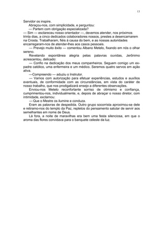13
Servidor os inspire.
Abraçou-nos, com simplicidade, e perguntou:
— Partem com obrigação especializada?
— Sim — esclareceu nosso orientador —, devemos atender, nos próximos
trinta dias, a cinco dedicados colaboradores nossos, prestes a desencarnarem
na Crosta. Trabalharam, fiéis à causa do bem, e as nossas autoridades
encarregaram-nos de atender-lhes aos casos pessoais.
— Prevejo muito êxito — comentou Albano Metelo, fixando em nós o olhar
sereno.
Revelando espontânea alegria pelas palavras ouvidas, Jerônimo
acrescentou, delicado:
— Confio na dedicação dos meus companheiros. Seguem comigo um ex-
padre católico, uma enfermeira e um médico. Seremos quatro servos em ação
ativa.
—Compreendo — aduziu o Instrutor.
— Vamos com autorização para efetuar experiências, estudos e auxílios
eventuais, de conformidade com as circunstâncias, em vista do caráter de
nosso trabalho, que nos prodigalizará ensejo a diferentes observações.
Enviou-nos Metelo reconfortante sorriso de otimismo e confiança,
cumprimentou-nos, individualmente, e, depois de abraçar o nosso diretor, com
intimidade, exclamou:
— Que o Mestre os ilumine e conduza.
Eram as palavras de despedida. Outro grupo socorrista aproximou-se dele
e retiramo-nos do templo da Paz, repletos do pensamento salutar de servir aos
semelhantes em nome de Deus.
Lá fora, a noite de maravilhas era bem uma festa silenciosa, em que o
aroma das flores convidava para o banquete celeste da luz.
 