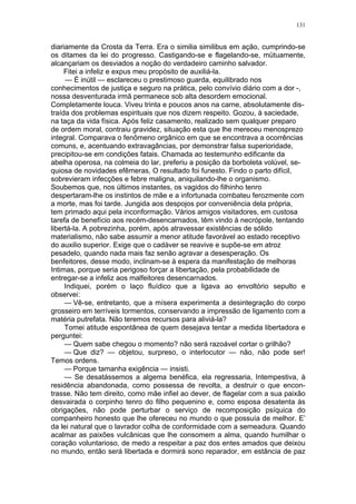 131
diariamente da Crosta da Terra. Era o similia similibus em ação, cumprindo-se
os ditames da lei do progresso. Castigando-se e flagelando-se, mütuamente,
alcançariam os desviados a noção do verdadeiro caminho salvador.
Fitei a infeliz e expus meu propósito de auxiliá-la.
— É inútil — esclareceu o prestimoso guarda, equilibrado nos
conhecimentos de justiça e seguro na prática, pelo convívio diário com a dor -,
nossa desventurada irmã permanece sob alta desordem emocional.
Completamente louca. Viveu trinta e poucos anos na carne, absolutamente dis-
traída dos problemas espirituais que nos dizem respeito. Gozou, à saciedade,
na taça da vida física. Após feliz casamento, realizado sem qualquer preparo
de ordem moral, contraiu gravidez, situação esta que lhe mereceu menosprezo
integral. Comparava o fenômeno orgânico em que se encontrava a ocorrências
comuns, e, acentuando extravagâncias, por demonstrar falsa superioridade,
precipitou-se em condições fatais. Chamada ao testemunho edificante da
abelha operosa, na colmeia do lar, preferiu a posição da borboleta volúvel, se-
quiosa de novidades efêmeras, O resultado foi funesto. Findo o parto difícil,
sobrevieram infecções e febre maligna, aniquilando-lhe o organismo.
Soubemos que, nos últimos instantes, os vagidos do filhinho tenro
despertaram-lhe os instintos de mãe e a infortunada combateu ferozmente com
a morte, mas foi tarde. Jungida aos despojos por conveniência dela própria,
tem primado aqui pela inconformação. Vários amigos visitadores, em custosa
tarefa de benefício aos recém-desencarnados, têm vindo à necrópole, tentando
libertá-la. A pobrezinha, porém, após atravessar existências de sólido
materialismo, não sabe assumir a menor atitude favorável ao estado receptivo
do auxilio superior. Exige que o cadáver se reavive e supõe-se em atroz
pesadelo, quando nada mais faz senão agravar a desesperação. Os
benfeitores, desse modo, inclinam-se à espera da manifestação de melhoras
Intimas, porque seria perigoso forçar a libertação, pela probabilidade de
entregar-se a infeliz aos malfeitores desencarnados.
Indiquei, porém o laço fluídico que a ligava ao envoltório sepulto e
observei:
— Vê-se, entretanto, que a mísera experimenta a desintegração do corpo
grosseiro em terríveis tormentos, conservando a impressão de ligamento com a
matéria putrefata. Não teremos recursos para aliviá-la?
Tomei atitude espontânea de quem desejava tentar a medida libertadora e
perguntei:
— Quem sabe chegou o momento? não será razoável cortar o grilhão?
— Que diz? — objetou, surpreso, o interlocutor — não, não pode ser!
Temos ordens.
— Porque tamanha exigência — insisti.
— Se desatássemos a algema benéfica, ela regressaria, Intempestiva, à
residência abandonada, como possessa de revolta, a destruir o que encon-
trasse. Não tem direito, como mãe infiel ao dever, de flagelar com a sua paixão
desvairada o corpinho tenro do filho pequenino e, como esposa desatenta às
obrigações, não pode perturbar o serviço de recomposição psíquica do
companheiro honesto que lhe ofereceu no mundo o que possuía de melhor. E’
da lei natural que o lavrador colha de conformidade com a semeadura. Quando
acalmar as paixões vulcânicas que lhe consomem a alma, quando humilhar o
coração voluntarioso, de medo a respeitar a paz dos entes amados que deixou
no mundo, então será libertada e dormirá sono reparador, em estância de paz
 