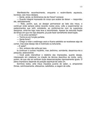 133
Manifestei-lhe reconhecimento, enquanto o recém-liberto aquiescia,
bondoso, aos meus desejos.
— Sente, ainda, os fenômenos da dor física? comecei.
— Guardo Integral impressão do corpo que acabei de deixar — respondeu
ele, delicadamente.
— Noto, porém, que, ao desejar permanecer ao lado dos meus, e
continuar onde sempre estive durante muitos anos, volto a experimentar os
padecimentos que sofri; entretanto, ao conformar-me com os superiores
desígnios, sinto-me logo mais leve e reconfortado. Apesar da reduzida fração
de tempo em que me vejo desperto, já pude fazer semelhante observação.
— E os cinco sentidos?
— Tenho-os em função perfeita.
— Sente fome?
— Chego a notar o estômago vazio e ficaria satisfeito se recebesse algo de
comer, mas esse desejo não é incômodo ou torturante.
—E sede?
— Sim, embora não sofra por isso.
Ia continuar o curioso inquérito, mas Jerônimo, sorridente, desarmou-me a
pesquisa, asseverando:
— Você pode intensificar o relatório das impressões, quanto deseje,
interessado em colaborar na criação da técnica descritiva da morte, certo,
porém, de que não se verificam duas desencarnações rigorosamente iguais. O
plano impressivo depende da posição espiritual de cada um.
Sorrimos todos, ante meus impulsos juvenis de saber, e, amparando
Dimas, carinhosamente, efetuamos, satisfeitos, a viagem de volta.
 