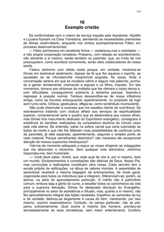 134
16
Exemplo cristão
De conformidade com o roteiro de serviço traçado pelo Assistente, Hipólito
e Luciana ficariam na Casa Transitória, atendendo as necessidades prementes
de Dimas recém-liberto, enquanto nós ambos acompanharíamos Fábio, em
processo desencarnacionista.
— Fábio permanece em excelente forma — esclareceu-nos o orientador —
e não exigirá cooperação complexa. Preparou, com relação ao acontecimento,
não sômente a si mesmo, senão também os parentes, que, ao invés de nos
preocuparem, como acontece comumente, serão úteis colaboradores de nossa
tarefa.
Falava Jerônimo com sólida razão porque, em verdade, mostrava-se
Dimas em lastimável abatimento. Apesar da fé que lhe aquecia o espírito, as
saudades do lar infundiam-lhe inexprimível angústia. Às vezes, finda a
conversação serena em que se revelava calmo e seguro nas palavras, punha-
se a gemer doridamente, chamando a esposa e os filhos, inquieto. Em tais
momentos, tornava aos sintomas da moléstia que lhe vitimara o corpo denso e,
com dificuldade, conseguíamos subtraí-lo à estranha psicose, fazendo-o
regressar à posição normal. Tentava desvencilhar-se de nossa influência
amiga, como se houvera enlouquecido repentinamente, no propósito de fugir
sem rumo certo. Gritava, gesticulava, afligia-se, como sonâmbulo inconsciente.
Não pude dissimular a surpresa que me assaltou diante da ocorrência. Se
estivéssemos tratando com criatura alheia aos serviços da espiritualidade
superior, compreensível seria o quadro que se desenrolava aos nossos olhos;
mas Dimas fora instrumento dedicado do Espiritismo evangélico, consagrara a
existência às benditas realizações da consoladora doutrina do túmulo vazio
pela vida eterna. De antemão, sabia na esfera carnal que seria submetido às
lições da morte e que não lhe faltariam ricas possibilidades de continuar junto
da parentela, já dele separada, aparentemente, segundo o simples ponto de
vista material. Porque semelhantes distúrbios? não merecera ele excepcional
atenção de nossos superiores hierárquicos?
Vali-me de momento adequado e expus ao nosso dirigente as indagações
que me absorviam o raciocínio. Sem qualquer nota admirativa, Jerônimo
respondeu-me, bem humorado:
— Você deve saber, André, que cada qual de nós é, por si mesmo, todo
um mundo. Esclarecimentos e consolações são dádivas de Deus, Nosso Pai,
mas convicções e realizações constituem obra nossa. Cada servidor tem a
escala própria de edificações, na tábua de valores imortais. A assembléia de
aprendizes receberá a mesma bagagem de ensinamentos, de modo geral,
organizada para todos os indivíduos que a integram. Diferenciam-se, porém, os
alunos, na série do aproveitamento particular, O mérito não é patrimônio
comum, embora seja a glória do cume, a desafiar todos os caminheiros da vida
para a suprema elevação. Dimas foi destacado discípulo do Evangelho,
principalmente no setor de assistência e difusão, mas, quanto a si mesmo, não
fêz aproveitamento integral das lições recebidas. Espalhou as sementes da luz
e da verdade, dedicou-se largamente à causa do bem, merecendo, por isso
mesmo, socorro especialíssimo. Contudo, no campo particular, não se pre-
parou suficientemente. Qual ocorre à maioria dos homens, prendeu-se
demasiadamente às teias domésticas, sem maior entendimento. Conferiu
 