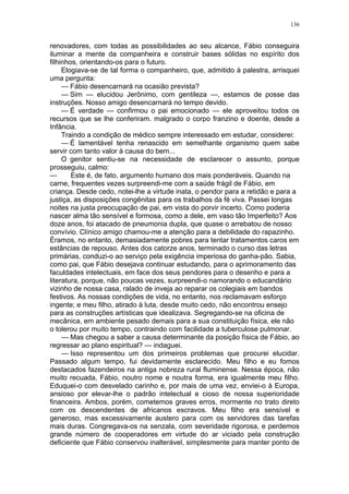 136
renovadores, com todas as possibilidades ao seu alcance, Fábio conseguira
iluminar a mente da companheira e construir bases sólidas no espírito dos
filhinhos, orientando-os para o futuro.
Elogiava-se de tal forma o companheiro, que, admitido à palestra, arrisquei
uma pergunta:
— Fábio desencarnará na ocasião prevista?
— Sim — elucidou Jerônimo, com gentileza —, estamos de posse das
instruções. Nosso amigo desencarnará no tempo devido.
— É verdade — confirmou o pai emocionado — ele aproveitou todos os
recursos que se lhe conferiram. malgrado o corpo franzino e doente, desde a
Infância.
Traindo a condição de médico sempre interessado em estudar, considerei:
— É lamentável tenha renascido em semelhante organismo quem sabe
servir com tanto valor à causa do bem...
O genitor sentiu-se na necessidade de esclarecer o assunto, porque
prosseguiu, calmo:
— Este é, de fato, argumento humano dos mais ponderáveis. Quando na
carne, frequentes vezes surpreendi-me com a saúde frágil de Fábio, em
criança. Desde cedo, notei-lhe a virtude inata, o pendor para a retidão e para a
justiça, as disposições congênitas para os trabalhos da fé viva. Passei longas
noites na justa preocupação de pai, em vista do porvir incerto. Como poderia
nascer alma tão sensível e formosa, como a dele, em vaso tão Imperfeito? Aos
doze anos, foi atacado de pneumonia dupla, que quase o arrebatou de nosso
convívio. Clínico amigo chamou-me a atenção para a debilidade do rapazinho.
Éramos, no entanto, demasiadamente pobres para tentar tratamentos caros em
estâncias de repouso. Antes dos catorze anos, terminado o curso das letras
primárias, conduzi-o ao serviço pela exigência imperiosa do ganha-pão. Sabia,
como pai, que Fábio desejava continuar estudando, para o aprimoramento das
faculdades intelectuais, em face dos seus pendores para o desenho e para a
literatura, porque, não poucas vezes, surpreendi-o namorando o educandário
vizinho de nossa casa, ralado de inveja ao reparar os colegiais em bandos
festivos. As nossas condições de vida, no entanto, nos reclamavam esforço
ingente; e meu filho, atirado à luta, desde muito cedo, não encontrou ensejo
para as construções artísticas que idealizava. Segregando-se na oficina de
mecânica, em ambiente pesado demais para a sua constituição física, ele não
o tolerou por muito tempo, contraindo com facilidade a tuberculose pulmonar.
— Mas chegou a saber a causa determinante da posição física de Fábio, ao
regressar ao plano espiritual? — indaguei.
— Isso representou um dos primeiros problemas que procurei elucidar.
Passado algum tempo, fui devidamente esclarecido. Meu filho e eu fomos
destacados fazendeiros na antiga nobreza rural fluminense. Nessa época, não
muito recuada, Fábio, noutro nome e noutra forma, era igualmente meu filho.
Eduquei-o com desvelado carinho e, por mais de uma vez, enviei-o à Europa,
ansioso por elevar-lhe o padrão intelectual e cioso de nossa superioridade
financeira. Ambos, porém, cometemos graves erros, mormente no trato direto
com os descendentes de africanos escravos. Meu filho era sensível e
generoso, mas excessivamente austero para com os servidores das tarefas
mais duras. Congregava-os na senzala, com severidade rigorosa, e perdemos
grande número de cooperadores em virtude do ar viciado pela construção
deficiente que Fábio conservou inalterável, simplesmente para manter ponto de
 