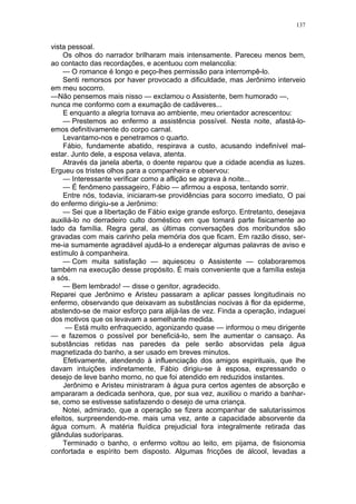 137
vista pessoal.
Os olhos do narrador brilharam mais intensamente. Pareceu menos bem,
ao contacto das recordações, e acentuou com melancolia:
— O romance é longo e peço-lhes permissão para interrompê-lo.
Senti remorsos por haver provocado a dificuldade, mas Jerônimo interveio
em meu socorro.
—Não pensemos mais nisso — exclamou o Assistente, bem humorado —,
nunca me conformo com a exumação de cadáveres...
E enquanto a alegria tornava ao ambiente, meu orientador acrescentou:
— Prestemos ao enfermo a assistência possível. Nesta noite, afastá-lo-
emos definitivamente do corpo carnal.
Levantamo-nos e penetramos o quarto.
Fábio, fundamente abatido, respirava a custo, acusando indefinível mal-
estar. Junto dele, a esposa velava, atenta.
Através da janela aberta, o doente reparou que a cidade acendia as luzes.
Ergueu os tristes olhos para a companheira e observou:
— Interessante verificar como a aflição se agrava à noite...
— É fenômeno passageiro, Fábio — afirmou a esposa, tentando sorrir.
Entre nós, todavia, iniciaram-se providências para socorro imediato, O pai
do enfermo dirigiu-se a Jerônimo:
— Sei que a libertação de Fábio exige grande esforço. Entretanto, desejava
auxiliá-lo no derradeiro culto doméstico em que tomará parte fisicamente ao
lado da família. Regra geral, as últimas conversações dos moribundos são
gravadas com mais carinho pela memória dos que ficam. Em razão disso, ser-
me-ia sumamente agradável ajudá-lo a endereçar algumas palavras de aviso e
estímulo à companheira.
— Com muita satisfação — aquiesceu o Assistente — colaboraremos
também na execução desse propósito. É mais conveniente que a família esteja
a sós.
— Bem lembrado! — disse o genitor, agradecido.
Reparei que Jerônimo e Aristeu passaram a aplicar passes longitudinais no
enfermo, observando que deixavam as substâncias nocivas à flor da epiderme,
abstendo-se de maior esforço para alijá-las de vez. Finda a operação, indaguei
dos motivos que os levavam a semelhante medida.
— Está muito enfraquecido, agonizando quase — informou o meu dirigente
— e fazemos o possível por beneficiá-lo, sem lhe aumentar o cansaço. As
substâncias retidas nas paredes da pele serão absorvidas pela água
magnetizada do banho, a ser usado em breves minutos.
Efetivamente, atendendo à influenciação dos amigos espirituais, que lhe
davam intuições indiretamente, Fábio dirigiu-se à esposa, expressando o
desejo de leve banho morno, no que foi atendido em reduzidos instantes.
Jerônimo e Aristeu ministraram à água pura certos agentes de absorção e
ampararam a dedicada senhora, que, por sua vez, auxiliou o marido a banhar-
se, como se estivesse satisfazendo o desejo de uma criança.
Notei, admirado, que a operação se fizera acompanhar de salutaríssimos
efeitos, surpreendendo-me. mais uma vez, ante a capacidade absorvente da
água comum. A matéria fluídica prejudicial fora integralmente retirada das
glândulas sudoríparas.
Terminado o banho, o enfermo voltou ao leito, em pijama, de fisionomia
confortada e espírito bem disposto. Algumas fricções de álcool, levadas a
 