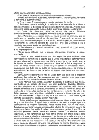 138
efeito, completaram-lhe a melhora fictícia.
O relógio marcava alguns minutos além das dezenove horas.
Silveira, que se havia ausentado, voltou depressa, falando particularmente
a Jerônimo, a quem informou:
—Tudo pronto. Conseguiremos a reunião exclusiva da família.
O Assistente mostrou satisfação e salientou a necessidade de acelerar o
ritmo do trabalho. O bondoso pai desencarnado movimentou-se. A tecla mais
sensível à nossa atuação foi quando Fábio se dirigiu à esposa, ponderando:
— Creio não devermos adiar o serviço da prece. Sinto-me
inexplicavelmente melhor e desejaria aproveitar a pausa do repouso.
Dona Mercedes, a abnegada senhora, trouxe ambas as crianças, que se
sentaram na posição respeitosa de ouvintes. E enquanto a esposa se
acomodava ao lado dos pequenos, o enfermo, auxiliado pelo pai, abriu o Novo
Testamento, na primeira epístola de Paulo de Tarso aos Coríntios e leu o
versículo quarenta e quatro do capítulo quinze:
— “Semeia-se corpo animal, ressuscitará corpo espiritual. Há corpo animal,
e há corpo espiritual.”
Fêz-se curto silêncio, que o doente interrompeu, iniciando a prece,
comovido:
— Rogo a Deus, nosso Eterno Pai, me inspire na noite de hoje, para
conversarmos intimamente e espero que a Divina Providência, por Intermédio
de seus abençoados mensageiros, me ajude a enunciar o que desejo, com a
facilidade necessária. Enquanto possuimos plena saúde física, enquanto os
dias e as noites correm serenos, supomos que o corpo seja propriedade nossa.
Acreditamos que tudo gira na órbita de nossos impulsos, mas... ao chegar a
enfermidade, verificamos que a saúde é tesouro que Deus nos empresta,
confiante.
Sorriu, calmo e conformado. Até ali, via-se bem que era Fábio o expositor
exclusivo das palavras. Expressava-se em voz correntia, ruas sem calor
entusiástico, dada a sua situação de extrema fraqueza.
Findo intervalo mais longo, o genitor descansou a destra em sua fronte,
mantendo-se na atitude de quem ora com profunda devoção. Reparei,
surpreso, que luminosa corrente se estabelecera no organismo débil, desde a
massa encefálica até o coração, inflamando as células nervosas, então se-
melhando a minúsculos pontos de luz condensada e radiante. Os olhos de
Fábio, pouco a pouco, adquiriram mais brilho e a sua voz fêz-se ouvir, de novo,
com diferente Inflexão. Dirigindo à esposa e aos filhinhos o olhar terno, agora
otimista e percuciente, passou a dizer, inspirado:
— Estou satisfeito pela oportunidade de trocarmos ideias a sós, dentro da
fé que nos Identifica. É significativa a ausência dos velhos amigos que nos
acompanham as orações familiares, desde muitos anos. Não é sem razão.
Precisamos comentar nossas necessidades, cheios de bom ânimo, dentro da
noção da próxima despedida. A palavra do apóstolo dos gentios é simbólica na
situação presente. Assim como há corpos animais, há também corpos
espirituais. E não Ignoramos que meu corpo animal, em breve tempo, será
restituido à terra acolhedora, mãe comum das formas perecíveis, em que nos
movimentamos na face do mundo. Algo me diz ao coração que esta será talvez
a última noite em que me reunirei com vocês, neste corpo... Nos momentos em
que o sono me abençoa, sinto-me nas vésperas da grande liberdade... Vejo
que amigos iluminados me preparam o coração e estou certo de que partirei na
 