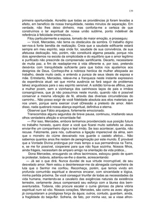 139
primeira oportunidade. Acredito que todas as providências já foram levadas a
efeito, em beneficio de nossa tranquilidade, nestes minutos de separação. Em
verdade, não lhes deixo dinheiro, mas conforta-me a certeza de que
construímos o lar espiritual de nossa união sublime, ponto indelével de
referência à felicidade imorredoura...
Fitou particularmente a esposa, tomado de maior emoção, e prosseguiu:
— Você, Mercedes, não tema os obstáculos da sombra. O trabalho digno
ser-nos-á fonte bendita de realização. Creia que a saudade edificante estará
sempre em meu espírito, seja onde for, saudade de sua convivência, de sua
afetuosa dedicação. Isto, porém, não constituirá algema pesada, porque nós
dois aprendemos na escola da simplicidade e do equilíbrio que o amor legítimo
e purificado não prescinde da compreensão santificante. Decerto, necessitarei
de muita paz, a fim de readaptar-me à vida diferente e, por isso, pretendo
deixá-los com tranquilidade suficiente para que todos nos ajustemos aos
designios de Deus. Conheço-lhe a nobreza heróica de mulher afeiçoada ao
trabalho, desde muito cedo, e entendo a pureza de seus ideais de esposa e
mãe. Entretanto, Mercedes, releve-me a franqueza neste instante expressivo
da experiência atual: sei que minha ausência se fará seguir de problemas
talvez angustiosos para o seu espírito sensível. A solidão torna-se aflitiva, para
a mulher jovem, sem a vizinhança dos carinhosos laços de pais e irmãos
consangüíneos, que já não possuímos neste mundo, quando não é possível
conservar a mesma vibração de fé, através das diversas circunstâncias do
caminho... Não posso exigir de você fidelidade absoluta aos elos materiais que
nos unem, porque seria exercer cruel oDressão a pretexto de amor. Além
disso, nada quebrará nossa aliança espiritual, definitiva e eterna.
Observei que Fábio arquejava, fortemente emocionado.
Transcorridos alguns segundos de breve pausa, continuou, irradiando seus
olhos verdadeira afeição e sinceridade fiel:
— Por isso, Mercedes, embora tenhamos providenciado sua posição futura
no trabalho honesto, quero dizer a você que ficarei muito satisfeito se Jesus
enviar-lhe um companheiro digno e leal irmão. Se isso acontecer, querida, não
recuse. Felizmente, para nós, cultivamos a ligação imperecível da alma, sem
que o monstro do ciúme desvairado nos guarde o castelo afetivo... Não
sabemos quantos anos lhe restam de peregrinação por este mundo. É provável
que a Vontade Divina prolongue por mais tempo a sua permanência na Terra,
e, se me for possível, cooperarei para que não fique sozinha. Nossos filhos,
ainda frágeis, necessitam de amparo amigo na orientação da vida prática...
Dona Mercedes, enxugando os olhos lacrimosos, esboçou gesto de quem
ia protestar, todavia, adiantou-se-lhe o doente, acrescentando:
— Já sei o que dirá. Nunca duvidei de sua virtude incorruptível, de seu
desvelado amor. Nem estou a desinteressar-me da abnegada companheira de
luta que o Senhor me confiou. Reconheça, porém, que temos vivido em
profunda comunhão espiritual e devemos encarar, com sinceridade e lógica,
minha partida próxima. Se você conseguir triunfar de todas as necessidades da
vida humana, mantendo-se a cavaleiro das exigências naturais da existência
terrestre, certamente Jesus compensará seu esforço com a láurea dos bem-
aventurados. Todavia, não procure escalar o cume glorioso da plena vitória
espiritual num só vôo. Nossos corações, Mercedes, são como as aves: alguns
já conquistaram a prodigiosa força da águia; outros, contudo, guardam, ainda,
a fragilidade do beija-flor. Sofreria, de fato, por minha vez, se a visse afron-
 