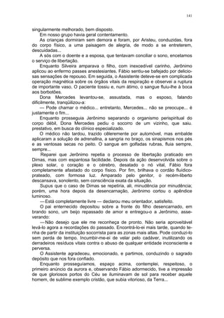 141
singularmente melhorado, bem disposto.
Em nosso grupo havia geral contentamento.
As crianças dormiram sem demora e foram, por Aristeu, conduzidas, fora
do corpo físico, a uma paisagem de alegria, de modo a se entreterem,
descuidadas...
A sós com o doente e a esposa, que tentavam conciliar o sono, encetamos
o serviço de libertação.
Enquanto Silveira amparava o filho, com inexcedível carinho, Jerônimo
aplicou ao enfermo passes anestesiantes. Fábio sentiu-se bafejado por delicio-
sas sensações de repouso. Em seguida, o Assistente deteve-se em complicada
operação magnética sobre os órgãos vitais da respiração e observei a ruptura
de importante vaso. O paciente tossiu e, num átimo, o sangue fluiu-lhe à boca
aos borbotões.
Dona Mercedes levantou-se, assustada, mas o esposo, falando
dificilmente, tranqüilizou-a:
— Pode chamar o médico... entretanto, Mercedes... não se preocupe... é
justamente o fim...
Enquanto prosseguia Jerônimo separando o organismo perispiritual do
corpo débil, Dona Mercedes pediu o socorro de um vizinho, que saiu.
prestativo, em busca do clínico especializado.
O médico não tardou, trazido cêleremente por automóvel, mas embalde
aplicaram a solução de adrenallna, a sangria no braço, os sinapismos nos pés
e as ventosas secas no peito. O sangue em golfadas rubras, fluia sempre,
sempre...
Reparei que Jerônimo repetia o processo de libertação praticado em
Dimas, mas com espantosa facilidade. Depois da ação desenvolvida sobre o
plexo solar, o coração e o cérebro, desatado o nó vital, Fábio fora
completamente afastado do corpo físico. Por fim, brilhava o cordão fluídico-
prateado, com formosa luz. Amparado pelo genitor, o recém-liberto
descansava, sonolento, sem consciência exata da situação.
Supus que o caso de Dimas se repetiria, ali, minudência por minudência;
porém, uma hora depois da desencarnação, Jerônimo cortou o apêndice
luminoso.
—Está completamente livre — declarou meu orientador, satisfeito.
O pai enternecido depositou sobre a fronte do filho desencarnado, em
brando sono, um beijo repassado de amor e entregou-o a Jerônimo, asse-
verando:
—Não desejo que ele me reconheça de pronto. Não seria aproveitável
levá-lo agora a recordações do passado. Encontrá-lo-ei mais tarde, quando te-
nha de partir da instituição socorrista para as zonas mais altas. Pode conduzi-lo
sem perda de tempo. Incumbir-me-ei de velar pelo cadáver, inutilizando os
derradeiros resíduos vitais contra o abuso de qualquer entidade inconsciente e
perversa.
O Assistente agradeceu, emocionado, e partimos, conduzindo o sagrado
depósito que nos fora confiado.
Enquanto prosseguíamos, espaço acima, contemplei, respeitoso, o
primeiro anúncio da aurora e, observando Fábio adormecido, tive a impressão
de que gloriosos portos do Céu se iluminavam de sol para receber aquele
homem, de sublime exemplo cristão, que subia vitorioso, da Terra...
 