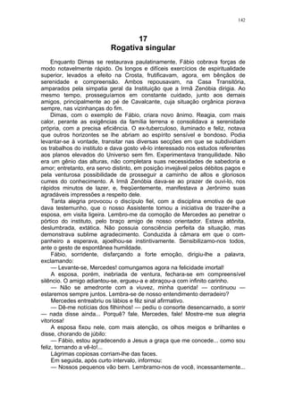 142
17
Rogativa singular
Enquanto Dimas se restaurava paulatinamente, Fábio cobrava forças de
modo notavelmente rápido. Os longos e difíceis exercícios de espiritualidade
superior, levados a efeito na Crosta, frutificavam, agora, em bênçãos de
serenidade e compreensão. Ambos repousavam, na Casa Transitória,
amparados pela simpatia geral da Instituição que a Irmã Zenóbia dirigia. Ao
mesmo tempo, prosseguíamos em constante cuidado, junto aos demais
amigos, principalmente ao pé de Cavalcante, cuja situação orgânica piorava
sempre, nas vizinhanças do fim.
Dimas, com o exemplo de Fábio, criara novo ânimo. Reagia, com mais
calor, perante as exigências da família terrena e consolidava a serenidade
própria, com a precisa eficiência. O ex-tuberculoso, iluminado e feliz, notava
que outros horizontes se lhe abriam ao espírito sensível e bondoso. Podia
levantar-se à vontade, transitar nas diversas secções em que se subdividiam
os trabalhos do instituto e dava gosto vê-lo interessado nos estudos referentes
aos planos elevados do Universo sem fim. Experimentava tranquilidade. Não
era um gênio das alturas, não completara suas necessidades de sabedoria e
amor; entretanto, era servo distinto, em posição invejável pelos débitos pagos e
pela venturosa possibilidade de prosseguir a caminho de altos e gloriosos
cumes do conhecimento. A Irmã Zenóbia dava-se ao prazer de ouvi-lo, nos
rápidos minutos de lazer, e, freqüentemente, manifestava a Jerônimo suas
agradáveis impressões a respeito dele.
Tanta alegria provocou o discípulo fiel, com a disciplina emotiva de que
dava testemunho, que o nosso Assistente tomou a iniciativa de trazer-lhe a
esposa, em visita ligeira. Lembro-me da comoção de Mercedes ao penetrar o
pórtico do instituto, pelo braço amigo de nosso orientador. Estava atônita,
deslumbrada, extática. Não possuia consciência perfeita da situação, mas
demonstrava sublime agradecimento. Conduzida à câmara em que o com-
panheiro a esperava, ajoelhou-se instintivamente. Sensibilizamo-nos todos,
ante o gesto de espontânea humildade.
Fábio, sorridente, disfarçando a forte emoção, dirigiu-lhe a palavra,
exclamando:
— Levante-se, Mercedes! comungamos agora na felicidade imortal!
A esposa, porém, inebriada de ventura, fechara-se em compreensível
silêncio. O amigo adiantou-se, ergueu-a e abraçou-a com infinito carinho.
— Não se amedronte com a viuvez, minha querida! — continuou —
estaremos sempre juntos. Lembra-se de nosso entendimento derradeiro?
Mercedes entreabriu os lábios e fêz sinal afirmativo.
— Dê-me notícias dos filhinhos! — pediu o consorte desencarnado, a sorrir
— nada disse ainda... Porquê? fale, Mercedes, fale! Mostre-me sua alegria
vitoriosa!
A esposa fixou nele, com mais atenção, os olhos meigos e brilhantes e
disse, chorando de júbilo:
— Fábio, estou agradecendo a Jesus a graça que me concede... como sou
feliz, tornando a vê-lo!...
Lágrimas copiosas corriam-lhe das faces.
Em seguida, após curto intervalo, informou:
— Nossos pequenos vão bem. Lembramo-nos de você, incessantemente...
 