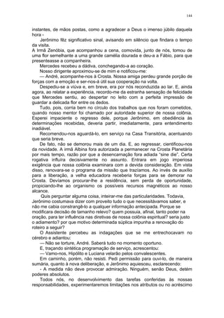 144
instantes, de mãos postas, como a agradecer a Deus o imenso júbilo daquela
hora -
Jerônimo fêz significativo sinal, avisando em silêncio que findara o tempo
da visita.
A Irmã Zenóbia, que acompanhou a cena, comovida, junto de nós, tomou de
uma flor semelhante a uma grande camélia dourada e deu-a a Fábio, para que
presenteasse a companheira.
Mercedes recebeu a dádiva, conchegando-a ao coração.
Nosso dirigente aproximou-se de mim e notificou-me:
— André, acompanhe-nos à Crosta. Nossa amiga perdeu grande porção de
forças com a emoção e ser-nos-á útil sua cooperação na volta.
Despediu-se a viúva e, em breve, era por nós reconduzida ao lar. E, ainda
agora, ao relatar a experiência, recordo-me da estranha sensação de felicidade
que Mercedes sentiu, ao despertar no leito com a perfeita impressão de
guardar a delicada flor entre os dedos.
Tudo, pois, corria bem no círculo dos trabalhos que nos foram cometidos,
quando nosso mentor foi chamado por autoridade superior de nossa colônia.
Esperei impaciente o regresso dele, porque Jerônimo, em obediência às
determinações recebidas, deveria partir, imediatamente, para entendimento
inadiável.
Recomendou-nos aguardá-lo, em serviço na Casa Transitória, acentuando
que seria breve.
De fato, não se demorou mais de um dia. E, ao regressar, cientificou-nos
da novidade. A irmã Albina fora autorizada a permanecer na Crosta Planetária
por mais tempo, razão por que a desencarnação fora adiada “sine die”. Certa
rogativa influíra decisivamente no assunto. Entrara em jogo imperiosa
exigência que nossa colônia examinara com a devida consideração. Em vista
disso, renovara-se o programa da missão que trazíamos. Ao invés de auxílio
para a liberação, a velha educadora receberia forças para se demorar na
Crosta. Devíamos procurar-lhe a residência, sem perda de oportunidade,
propiciando-lhe ao organismo os possíveis recursos magnéticos ao nosso
alcance.
Quis perguntar alguma coisa, inteirar-me das particularidades. Todavia,
Jerônimo costumava dizer com proveito tudo o que necessitávamos saber, e
não me cabia constrangê-lo a qualquer informação antecipada. Porque se
modificara decisão de tamanho relevo? quem possuia, afinal, tanto poder na
oração, para ter influência nas diretivas de nossa colônia espiritual? seria justo
o adiamento? por que motivo determinada súplica impunha a renovação do
roteiro a seguir?
O Assistente percebeu as indagações que se me entrechocavam no
cérebro e adiantou:
— Não se torture, André. Saberá tudo no momento oportuno.
E, traçando sintética programação de serviço, acrescentou:
— Vamo-nos, Hipólito e Luciana velarão pelos convalescentes.
Em caminho, porém, não resisti. Pedi permissão para ouvi-lo, de maneira
sumária, quanto à nova deliberação, e Jerônimo aquiesceu, esclarecendo:
- A medida não deve provocar admiração. Ninguém, senão Deus, detém
poderes absolutos.
Todos nós, no desenvolvimento das tarefas conferidas às nossas
responsabilidades, experimentaremos limitações nos atributos ou no acréscimo
 