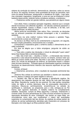 146
sistema de condução do estímulo, demorando-se, atencioso, sobre os nervos
do tônus. Em seguida, forneceu certa quantidade de forças ao pericárdio, bem
como às estrias tendinosas, assegurando a resistência do órgão - Logo após,
meu orientador magnetizou, longamente, a zona em que se localizava o tumor
bastante desenvolvido, isolando certos complexos celulares, e esclareceu:
— Poderemos confiar em grande melhora, que persistirá por alguns meses
-
Com efeito, finda a complexa operação magnética, observei que o coração
doente funcionava com diferente equilíbrio - As válvulas cardíacas passaram a
denotar regularidade. Cessou a aflição, o que foi atribuído, e de fato, com
razões poderosas, ao efeito da prece.
Albina sentiu-se reconfortada, mais calma. Fitou, comovida, as discípulas
que se achavam presentes em afetuosa homenagem a ela, e considerou,
satisfeita:
— Como me sinto melhor! motivos fortes possuía o apóstolo Tiago,
recomendando a prece aos enfermos!
As alunas e as filhas riram-se de contentamento e ergueram, em seguida,
formosa oração gratulatória, emocionando-nos o coração.
Contrariando a expectativa geral, a enferma aceitou o oferecimento de um
caldo confortante.
Em face da alegria que a todos empolgava, perguntei de súbito ao
Assistente:
— Teria sido a súplica das discípulas o móvel da alteração? quem sabe?
talvez lhes fizesse falta a venerável professora...
— Não, não é bem isto — elucidou o mentor -, a intercessão das meninas
trouxe-lhe a cota natural de benefícios comuns; no entanto, acresce notar que
Albina já cumpriu tarefa junto delas. Deu-lhes o que pôde, devotou-se quanto
devia. Em virtude da abnegação da enferma, as aprendizes trazem o cérebro
cheio de boas sementes... Compete agora às interessadas organizar condições
favoráveis ao desenvolvimento intensivo dos tesouros espirituais de que são
portadoras.
Curioso, arrisquei:
— Estaríamos, porventura, ante o resultado de requisição sentimental das
filhas?
Jerônimo fitou ambas as senhoras que assistiam a doente com desvelada
ternura, abanou a cabeça com gesto negativo e retrucou:
— Também não. Não se trata de resposta a semelhante rogativa. No
desempenho dos sagrados deveres de mãe, Albina fêz tudo pelo bem-estar
das filhas. Desvelou-se, quanto lhe era possível. Por elas perdeu compridas
noites de vigília e encheu laboriosos dias de preocupação absorvente e
redentora. Educou-as carinhosamente, encaminhou-as na estrada da
santificação e, sobretudo, ao prepará-las para a vida, entregou-as ao Pai
Eterno, sem egoísmo destruidor. O trabalho materno foi completamente
satisfeito. Doravante, cumpre às filhas seguir-lhe o exemplo, imitando-lhe a
conduta cristã. Os bons pensamentos do Loide e Eunice envolvem-na toda em
repousante atmosfera de amor. Entretanto, não seriam os rogos filiais, em
circunstâncias como esta, que modificariam o roteiro das autoridades
superiores no cumprimento das leis divinas. As súplicas de ambas partem de
esferas de serviço perfeitamente atendidas pela missionária em processo de
liberação e de modo algum as filhas poderiam retê-la.
 