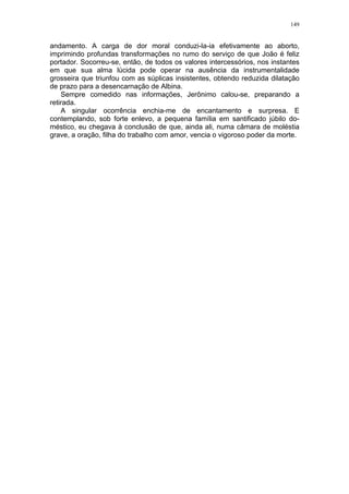 149
andamento. A carga de dor moral conduzi-la-ia efetivamente ao aborto,
imprimindo profundas transformações no rumo do serviço de que João é feliz
portador. Socorreu-se, então, de todos os valores intercessórios, nos instantes
em que sua alma lúcida pode operar na ausência da instrumentalidade
grosseira que triunfou com as súplicas insistentes, obtendo reduzida dilatação
de prazo para a desencarnação de Albina.
Sempre comedido nas informações, Jerônimo calou-se, preparando a
retirada.
A singular ocorrência enchia-me de encantamento e surpresa. E
contemplando, sob forte enlevo, a pequena família em santificado júbilo do-
méstico, eu chegava à conclusão de que, ainda ali, numa câmara de moléstia
grave, a oração, filha do trabalho com amor, vencia o vigoroso poder da morte.
 
