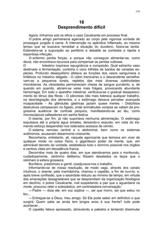 150
18
Desprendimento difícil
Agora, tínhamos sob os olhos o caso Cavalcante em processo final.
O pobre amigo permanecia agarrado ao corpo pela vigorosa vontade de
prosseguir jungido à carne. A intervenção no apêndice Inflamado, ao mesmo
tempo que se buscava remediar a situação do duodeno, fizera-se tardia.
Estendera-se a supuração ao peritônio e debalde se combatia a rápida e
espantosa infecção.
O enfermo perdia forças, e porque não conseguia alimentar-se, como
devia, não encontrava recursos para compensar as perdas vultosas.
O Intestino inspirava repugnância e compaixão. Qual estranho vaso
destinado a fermentação, continha o ceco trilhões de bacilos de variadas es-
pécies. Profundo desequilíbrio afetava as funções dos vasos sanguíneos e
linfáticos no intestino delgado - O cólon transverso e o descendente semelha-
vam-se a pequenos túneis, repletos das mais diversas coletividades
microbianas. As vilosidades permaneciam cheias de sangue purulento, e, de
quando em quando, abriam-se veias mais frágeis, provocando abundante
hemorragia. Em todo o aparelho intestinal, verificava-se o gradual desapareci-
mento do tônus das fibras - O pâncreas não mais tolerava qualquer trabalho,
na desintegração dos alimentos, e o estômago deixava perceber avançada
incapacidade - As glândulas gástricas jaziam quase inertes - Distúrbios
destrutivos campeavam no fígado, onde animálculos vorazes se valiam da pro-
gressiva ausência de controle psíquico, manifestando-se ao léu, como
microscópicos salteadores em sanha festiva.
O doente, por fim, já não suportava nenhuma alimentação. O estômago
expulsava até a própria água simples, deixando-o exausto, em vista do tre-
mendo esforço despendido nos reiterados acessos de vômito.
O sistema nervoso central e o abdominal, bem como os sistemas
autônomos, acusavam desarmonia crescente.
Reconhecia, entretanto, ali, naquele agonizante que teimava em viver de
qualquer modo no corpo físico, o gigantesco poder da mente, que, em
admirável decreto da vontade, estabelecia todo o domínio possível nos órgãos
e centros vitais em decadência franca.
Decorridos mais de quatro dias, em que atentávamos para o moribundo,
cuidadosamente, Jerônimo deliberou fôssem desatados os laços que o
retinham à esfera grosseira.
Bonifácio, prestimoso e gentil, coadjuvava-nos o trabalho.
Informando-se de nossa resolução, de modo vago, através dos canais
intuitivos, o doente, pela manhãzinha, chamou o capelão, a fim de ouvi-lo, e,
após breve confissão, que o sacerdote reduziu ao mínimo de tempo, em virtude
das emanações desagradáveis que se desprendiam da organização fisiológica
em declínio, o pobre Cavalcante, mal suspeitando a paz que o aguardaria na
morte, procurou reter o eclesiástico, em contristadora conversação:
—Padre — dizia ele, em voz súplice —, sei que morro, sei que estou no
fim...
—Entregue-se a Deus, meu amigo. Só Ele pode saber em definitivo o que
surgirá. Quem sabe se ainda tem longos anos à sua frente? tudo pode
acontecer..
O capelão falava apressado, abreviando a palestra e tentando dissimular
 