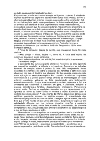 152
de tudo, perseverante trabalhador do bem.
Enquanto Isso, o enfermo buscava enxugar as lágrimas copiosas. A atitude do
capelão advertira-o do deplorável estado de seu corpo físico. Passou a sentir o
cheiro desagradável das próprias vísceras, agravando-se-lhe o mal-estar. Sob
incoercível angústia, pediu o comparecimento de determinada religiosa, dentre
as diversas que atendiam a casa. Experimentava funda sede de consolo,
necessitava coragem que lhe viesse do exterior. Provavelmente encontraria no
coração feminino o reconforto que o confessor não lhe soubera prodigalizar.
Porém, a “irmã de caridade” não trazia consigo melhor humor. Fêz questão de
escutá-lo, alçando desinfetante enérgico ao nariz, a infundir-lhe surpresa ainda
mais dolorosa. Cavalcante chorou, queixou-se. Precisava viver mais alguns
dias, declarou, humilhado. Não desejava partir sem a reconciliação conjugal.
Rogava providências médicas mais eficientes e prometia pagar todas as
despesas, logo pudesse tomar ao serviço comum. Pretendia recorrer a
parentes endinheirados que residiam a distância. Resgataria o débito até o
derradeiro centavo.
A “irmã de caridade”, depois de ouvi-lo, com impassível frieza, foi mais
sucinta:
—Meu amigo — disse, áspera —, tenha fé. A casa está repleta de
enfermos, alguns em piores condições.
Como o doente insistisse nas solicitações, concluiu ríspida e secamente:
—Não tenho tempo.
O agonizante deu curso ao pranto silencioso. Recordou, de alma oprimida
por angustiosa saudade, a infância e a juventude. Percorrera as estradas
terrenas, de coração aberto à prática do bem. Não compreendia Jesus
encerrado nos templos de pedra, a distância dos famintos e sofredores que
choravam por fora. A doutrina que abraçara não lhe oferecia ensejo de mais
vasta aplicação ao exemplo evangélico. Era compelldo a satisfazer obrigações
convencionais e a perder grande tempo através de manifestações do culto
externo; entretanto, valera-se de toda oportunidade para testemunhar
entendimento cristão. Porque amara o exercício do bem, constante e fiel, era
aborrecido aos sacerdotes e familiares em geral. A parentela, inclusive a
esposa, considerava-o fanático, desequilibrado, imprestável. Perseverava
mesmo assim. Embora as condições elevadas em que desenvolvera a fé,
ignorava as lições do Além-Túmulo e receava a morte. Estimaria obter a
certeza do destino a seguir. A visão mental do inferno, segundo as concepções
católicas, punha-lhe arrepios no espírito exausto. A probabilidade dos
sofrimentos purgatoriais enchia-o de temor. Desejava algo de melhor, de mais
belo que o velho mundo em que vivera até então... Suspirava por ingressar em
coletividade diferente, em que pudesse encontrar corações a pulsarem
sintonizados com o dele; sentia fome e sede de compreensão, de profunda
compreensão, mas, prejudicado pelos princípios dogmáticos da escola religiosa
a que se filiara, repelia-nos a ação.
O Assistente, pondo em prática recursos magnéticos, tentou propiciar-lhe
sono brando, de maneira a subtrair-lhe os temores em socorro direto, fora do
corpo físico. Contudo, o moribundo lutou por manter-se vigilante. Temia dormir
e não despertar, pensava, ansioso. Queria ver a esposa, antes do fim, dizia de
si para consigo. Não era, efetivamente, provável? não seria justo morrer tran-
quilo? Oh! se ela surgisse! — acariciava a possibilidade — penitenciar-se-ia
dos erros passados, pedir-lhe-ia perdão. Tamanha humildade assomava-lhe ao
 