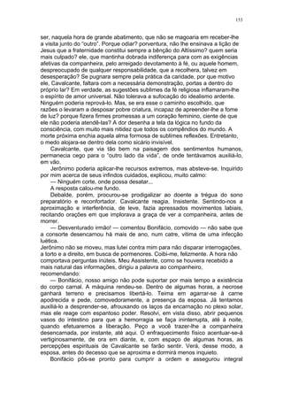 153
ser, naquela hora de grande abatimento, que não se magoaria em receber-lhe
a visita junto do “outro”. Porque odiar? porventura, não lhe ensinava a lição de
Jesus que a fraternidade constitui sempre a bênção do Altíssimo? quem seria
mais culpado? ele, que mantinha dobrada indiferença para com as exigências
afetivas da companheira, pelo arreigado devotamento à fé, ou aquele homem,
despreocupado de qualquer responsabilidade, que a recolhera, talvez em
desesperação? Se pugnara sempre pela prática da caridade, por que motivo
ele, Cavalcante, faltara com a necessária demonstração, portas a dentro do
próprio lar? Em verdade, as sugestões sublimes da fé religiosa inflamaram-lhe
o espírito de amor universal. Não tolerava a sufocação do idealismo ardente.
Ninguém poderia reprová-lo. Mas, se era esse o caminho escolhido, que
razões o levaram a desposar pobre criatura, incapaz de apreender-lhe a fome
de luz? porque fizera firmes promessas a um coração feminino, ciente de que
ele não poderia atendê-las? A dor desenha a tela da lógica no fundo da
consciência, com muito mais nitidez que todos os compêndios do mundo. A
morte próxima enchia aquela alma formosa de sublimes reflexões. Entretanto,
o medo alojara-se dentro dela como sicário invisível.
Cavalcante, que via tão bem na paisagem dos sentimentos humanos,
permanecia cego para o “outro lado da vida”, de onde tentávamos auxiliá-lo,
em vão.
Jerônimo poderia aplicar-lhe recursos extremos, mas absteve-se. Inquirido
por mim acerca de seus infindos cuidados, explicou, muito calmo:
— Ninguém corte, onde possa desatar...
A resposta calou-me fundo.
Debalde, porém, procurou-se prodigalizar ao doente a trégua do sono
preparatório e reconfortador. Cavalcante reagia, Insistente. Sentindo-nos a
aproximação e interferência, de leve, fazia apressados movimentos labiais,
recitando orações em que implorava a graça de ver a companheira, antes de
morrer.
— Desventurado irmão! — comentou Bonifácio, comovido — não sabe que
a consorte desencarnou há mais de ano, num catre, vitima de uma infecção
luética.
Jerônimo não se moveu, mas lutei contra mim para não disparar interrogações,
a torto e a direito, em busca de pormenores. Coibi-me, felizmente. A hora não
comportava perguntas inúteis. Meu Assistente, como se houvera recebido a
mais natural das informações, dirigiu a palavra ao companheiro,
recomendando:
— Bonifácio, nosso amigo não pode suportar por mais tempo a existência
do corpo carnal. A máquina rendeu-se. Dentro de algumas horas, a necrose
ganhará terreno e precisamos libertá-lo. Teima em agarrar-se à carne
apodrecida e pede, comovedoramente, a presença da esposa. Já tentamos
auxiliá-lo a desprender-se, afrouxando os laços da encarnação no plexo solar,
mas ele reage com espantoso poder. Resolvi, em vista disso, abrir pequenos
vasos do intestino para que a hemorragia se faça ininterrupta, até à noite,
quando efetuaremos a liberação. Peço a você trazer-lhe a companheira
desencarnada, por instante, até aqui. O enfraquecimento físico acentuar-se-á
vertiginosamente, de ora em diante, e, com espaço de algumas horas, as
percepções espirituais de Cavalcante se farão sentir. Verá, desse modo, a
esposa, antes do decesso que se aproxima e dormirá menos inquieto.
Bonifácio pôs-se pronto para cumprir a ordem e assegurou integral
 