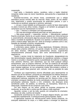 154
cooperação.
Logo após, o Assistente operou, cauteloso, sobre a região intestinal,
rompendo certas veias de menor importância, atenuando-lhe a capacidade de
resistência.
Ausentar-nos-íamos, por breves horas, considerando que o relógio
assinalava poucos minutos além do meio-dia. Antes, porém, de nos afastar-
mos, observando o quadro emocionante da enfermaria gratuita, a que o
moribundo se recolhera, perguntei a Jerônimo, admirado:
— Já que o nosso tutelado se enfraquecerá, a ponto de fazer observações
no plano invisível aos olhos mortais, chegará a ver também as paisagens de
vampirismo que me impressionam no recinto?
— Sim — informou o orientador com espontaneidade.
— Oh! mas terá energia suficiente para tudo ver sem perturbar-se?
— Não posso garantir — respondeu, sorrindo. — Naturalmente, qualquer
Espírito encarnado, diante de um quadro desses, poderia ser vítima da loucura
e, possívelmente, atravessaria algumas poucas horas em franco desequilíbrio,
dada a novidade do espetáculo. Quando a luz aparece, em determinado plano,
onde a criatura esteja “apta para ver”, tanto se enxerga o pântano como o céu.
Questão de claridade e sintonia, simplesmente.
A notícia pôs-me frêmitos de piedade.
A enfermaria estava repleta de cenas deploráveis. Entidades inferiores,
retidas pelos próprios enfermos, em grande viciação da mente, postavam-se
em leitos diversos, inflingindo-lhes padecimentos atrozes, sugando-lhes
vampirescamente preciosas forças, bem como atormentando-os e per-
seguindo-os.
Desde o serviço inicial do tratamento de Cavalcante, desagradaram-me
tais demonstrações naquele departamento de assistência caridosa e cheguei
mesmo a consultar o Assistente quanto à possibilidade de melhorar a situação,
mas Jerônimo informou, sem estranheza, que era inútil qualquer esforço
extraordinário, pois os próprios enfermos, em face da ausência de educação
mental, se incumbiriam de chamar novamente os verdugos, atraindo-os para as
suas mazelas orgânicas, só nos competindo irradiar boa-vontade e praticar o
bem, tanto quanto fôsse possível, sem; contudo, violar as posições de cada
um.
Confesso que experimentava enorme dificuldade para desempenhar os
deveres que ali me retinham, porqüanto as interpelações de infelizes desencar-
nados atingiam-me insistentemente. Pediam toda a sorte de benefícios,
reclamavam melhoras, explodiam em lamúrias sem fim. Sereno e forte, o meu
orientador conseguia trabalhar de mente centralizada na tarefa, inacessível às
perturbações exteriores. Quanto a mim, entretanto, não alcançara ainda
semelhante poder. Os pedidos, os lamentos, os impropérios, feriam-me a
observação, impedindo-me de conservar a paz Intima.
Por isso mesmo, ao me retirar, pensei na surpresa amargurosa do
moribundo, ao se lhe abrir a cortina que lhe velava a visão espiritual.
Aguardei, curioso, o cair da noite, quando, em companhia do orientador,
atravessei, de volta, o pórtico do hospital.
Cavalcante avizinhava-se do coma. O sangue alagava lençóis, que eram
substituidos repetidamente. O enfraquecimento geral progredia, rápido.
O agonizante Inspirava dó. Abriram-se-lhe certos centros psíquicos, no-
avançado abatimento do corpo, e o Infeliz passou a enxergar os desencar-
 