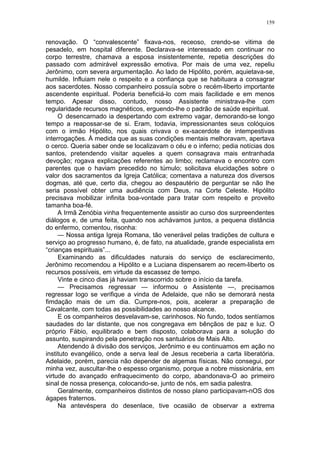 159
renovação. O “convalescente” fixava-nos, receoso, crendo-se vitima de
pesadelo, em hospital diferente. Declarava-se interessado em continuar no
corpo terrestre, chamava a esposa insistentemente, repetia descrições do
passado com admirável expressão emotiva. Por mais de uma vez, repeliu
Jerônimo, com severa argumentação. Ao lado de Hipólito, porém, aquietava-se,
humilde. Influiam nele o respeito e a confiança que se habituara a consagrar
aos sacerdotes. Nosso companheiro possuía sobre o recém-liberto importante
ascendente espiritual. Poderia beneficiá-lo com mais facilidade e em menos
tempo. Apesar disso, contudo, nosso Assistente ministrava-lhe com
regularidade recursos magnéticos, erguendo-lhe o padrão de saúde espiritual.
O desencarnado ia despertando com extremo vagar, demorando-se longo
tempo a reapossar-se de si. Eram, todavia, impressionantes seus colóquios
com o irmão Hipólito, nos quais crivava o ex-sacerdote de intempestivas
interrogações. À medida que as suas condições mentais melhoravam, apertava
o cerco. Queria saber onde se localizavam o céu e o inferno; pedia notícias dos
santos, pretendendo visitar aqueles a quem consagrava mais entranhada
devoção; rogava explicações referentes ao limbo; reclamava o encontro com
parentes que o haviam precedido no túmulo; solicitava elucidações sobre o
valor dos sacramentos da Igreja Católica; comentava a natureza dos diversos
dogmas, até que, certo dia, chegou ao despautério de perguntar se não lhe
seria possível obter uma audiência com Deus, na Corte Celeste. Hipólito
precisava mobilizar infinita boa-vontade para tratar com respeito e proveito
tamanha boa-fé.
A Irmã Zenóbia vinha frequentemente assistir ao curso dos surpreendentes
diálogos e, de uma feita, quando nos achávamos juntos, a pequena distância
do enfermo, comentou, risonha:
— Nossa antiga Igreja Romana, tão venerável pelas tradições de cultura e
serviço ao progresso humano, é, de fato, na atualidade, grande especialista em
“crianças espirituais”...
Examinando as dificuldades naturais do serviço de esclarecimento,
Jerônimo recomendou a Hipólito e a Luciana dispensarem ao recem-liberto os
recursos possíveis, em virtude da escassez de tempo.
Vinte e cinco dias já haviam transcorrido sobre o início da tarefa.
— Precisamos regressar — informou o Assistente —, precisamos
regressar logo se verifique a vinda de Adelaide, que não se demorará nesta
fimdação mais de um dia. Cumpre-nos, pois, acelerar a preparação de
Cavalcante, com todas as possibilidades ao nosso alcance.
E os companheiros desvelavam-se, carinhosos. No fundo, todos sentíamos
saudades do lar distante, que nos congregava em bênçãos de paz e luz. O
próprio Fábio, equilibrado e bem disposto, colaborava para a solução do
assunto, suspirando pela penetração nos santuários de Mais Alto.
Atendendo à divisão dos serviços, Jerônimo e eu continuamos em ação no
instituto evangélico, onde a serva leal de Jesus receberia a carta liberatória.
Adelaide, porém, parecia não depender de algemas físicas. Não consegui, por
minha vez, auscultar-lhe o espesso organismo, porque a nobre missionária, em
virtude do avançado enfraquecimento do corpo, abandonava-O ao primeiro
sinal de nossa presença, colocando-se, junto de nós, em sadia palestra.
Geralmente, companheiros distintos de nosso plano participavam-nOS dos
ágapes fraternos.
Na antevéspera do desenlace, tive ocasião de observar a extrema
 