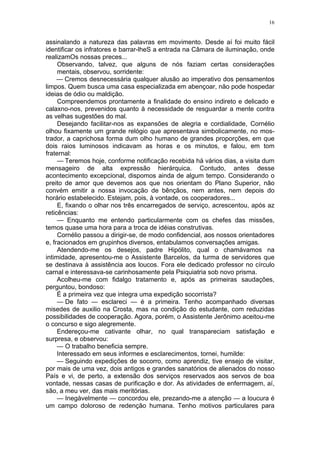 16
assinalando a natureza das palavras em movimento. Desde aí foi muito fácil
identificar os infratores e barrar-lheS a entrada na Câmara de iluminação, onde
realizamOs nossas preces...
Observando, talvez, que alguns de nós faziam certas considerações
mentais, observou, sorridente:
— Cremos desnecessária qualquer alusão ao imperativo dos pensamentos
limpos. Quem busca uma casa especializada em abençoar, não pode hospedar
ideias de ódio ou maldição.
Compreendemos prontamente a finalidade do ensino indireto e delicado e
calaxno-nos, prevenidos quanto à necessidade de resguardar a mente contra
as velhas sugestões do mal.
Desejando facilitar-nos as expansões de alegria e cordialidade, Cornélio
olhou fixamente um grande relógio que apresentava simbolicamente, no mos-
trador, a caprichosa forma dum olho humano de grandes proporções, em que
dois raios luminosos indicavam as horas e os minutos, e falou, em tom
fraternal:
— Teremos hoje, conforme notificação recebida há vários dias, a visita dum
mensageiro de alta expressão hierárquica. Contudo, antes desse
acontecimento excepcional, dispomos ainda de algum tempo. Considerando o
preito de amor que devemos aos que nos orientam do Plano Superior, não
convém emitir a nossa invocação de bênçãos, nem antes, nem depois do
horário estabelecido. Estejam, pois, à vontade, os cooperadores...
E, fixando o olhar nos três encarregados de serviço, acrescentou, após az
reticências:
— Enquanto me entendo particularmente com os chefes das missões,
temos quase uma hora para a troca de idéias construtivas.
Cornélio passou a dirigir-se, de modo confidencial, aos nossos orientadores
e, fracionados em grupinhos diversos, entabulamos conversações amigas.
Atendendo-me os desejos, padre Hipólito, qual o chamávamos na
intimidade, apresentou-me o Assistente Barcelos, da turma de servidores que
se destinava à assistência aos loucos. Fora ele dedicado professor no círculo
carnal e interessava-se carinhosamente pela Psiquiatria sob novo prisma.
Acolheu-me com fidalgo tratamento e, após as primeiras saudações,
perguntou, bondoso:
É a primeira vez que integra uma expedição socorrista?
— De fato — esclareci — é a primeira. Tenho acompanhado diversas
misedes de auxilio na Crosta, mas na condição do estudante, com reduzidas
possibilidades de cooperação. Agora, porém, o Assistente Jerônimo aceitou-me
o concurso e sigo alegremente.
Endereçou-me cativante olhar, no qual transpareciam satisfação e
surpresa, e observou:
— O trabalho beneficia sempre.
Interessado em seus informes e esclarecimentos, tornei, humilde:
— Seguindo expedições de socorro, como aprendiz, tive ensejo de visitar,
por mais de uma vez, dois antigos e grandes sanatórios de alienados do nosso
País e vi, de perto, a extensão dos serviços reservados aos servos de boa
vontade, nessas casas de purificação e dor. As atividades de enfermagem, aí,
são, a meu ver, das mais meritórias.
— Inegàvelmente — concordou ele, prezando-me a atenção — a loucura é
um campo doloroso de redenção humana. Tenho motivos particulares para
 