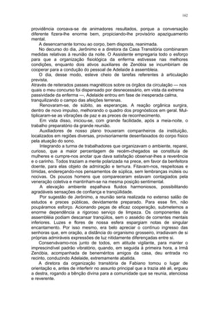 162
providência coroava-se de animadores resultados, porque a conversação
diferente fizera-lhe enorme bem, propiciando-lhe provisório apaziguamento
mental.
A desencarnante tornou ao corpo, bem disposta, reanimada.
No decurso do dia, Jerônimo e a diretora da Casa Transitória combinaram
medidas relativas à reunião da noite. O Assistente empregaria todo o esforço
para que a organização fisiológica da enferma estivesse nas melhores
condições, enquanto dois ativos auxiliares de Zenóbia se incumbiriam de
cooperar para a condução do pessoal de Adelaide à assembleia.
O dia, desse modo, esteve cheio de tarefas referentes à articulação
prevista.
Através de reiterados passes magnéticos sobre os órgãos da circulação — nos
quais o meu concurso foi dispensado por desnecessário, em vista da extrema
passividade da enferma —, Adelaide entrou em fase de inesperada calma,
tranquilizando o campo das afeições terrenas.
Renovaram-se, de súbito, as esperanças. A reação orgânica surgira,
dentro de novo impulso, melhorando o quadro dos prognósticos em geral. Mul-
tiplicaram-se as vibrações de paz e as preces de reconhecimento.
Em vista disso, iniciou-se, com grande facilidade, após a meia-noite, o
trabalho preparatório da grande reunião.
Auxiliadores de nosso plano trouxeram companheiros da instituição,
localizados em regiões diversas, provisoriamente desenfaixados do corpo físico
pela atuação do sono.
Integrando a turma de trabalhadores que organizavam o ambiente, reparei,
curioso, que a maior percentagem de recém-chegados se constituía de
mulheres e cumpre-nos anotar que dava satisfação observar-lhes a reverência
e o carinho. Todos traziam a mente polarizada na prece, em favor da benfeitora
doente, para elas objeto de admiração e ternura. Fitavam-nos, respeitosas e
tímidas, endereçando-nos pensamentos de súplica, sem lembranças inúteis ou
nocivas. Os poucos homens que compareceram estavam contagiados pela
veneração coletiva e mantinham-se na mesma posição sentimental.
A elevação ambiente espalhava fluidos harmoniosos, possibilitando
agradáveis sensações de confiança e tranqüilidade.
Por sugestão de Jerônimo, a reunião seria realizada no extenso salão de
estudos e preces públicas, devidamente preparado. Para esse fim, não
poupáramos esforço. Acionando peças de eficaz cooperação, submetemos a
enorme dependência a rigoroso serviço de limpeza. Os componentes da
assembléia podiam descansar tranqüilos, sem o assédio de correntes mentais
inferiores. Luzes e flores de nossa esfera espargiam notas de singular
encantamento. Por isso mesmo, era belo apreciar o contínuo ingresso das
senhoras que, em oração, a distância do organismo grosseiro, irradiavam de si
próprias admiráveis expressões de luz nitidamente diferençadas entre si.
Conservávamo-nos junto de todos, em atitude vigilante, para manter o
imprescindível padrão vibratório, quando, em seguida à primeira hora, a Irmã
Zenóbia, acompanhada de beneméritos amigos da casa, deu entrada no
recinto, conduzindo Adelaide, extremamente abatida.
A diretora da organização transitória de Fabiano tomou o lugar de
orientação e, antes de interferir no assunto principal que a trazia até ali, ergueu
a destra, rogando a bênção divina para a comunidade que se reunia, atenciosa
e reverente.
 